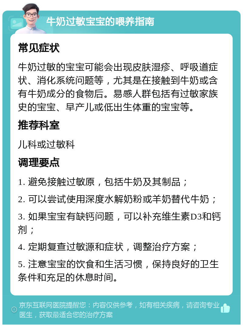 牛奶过敏宝宝的喂养指南 常见症状 牛奶过敏的宝宝可能会出现皮肤湿疹、呼吸道症状、消化系统问题等，尤其是在接触到牛奶或含有牛奶成分的食物后。易感人群包括有过敏家族史的宝宝、早产儿或低出生体重的宝宝等。 推荐科室 儿科或过敏科 调理要点 1. 避免接触过敏原，包括牛奶及其制品； 2. 可以尝试使用深度水解奶粉或羊奶替代牛奶； 3. 如果宝宝有缺钙问题，可以补充维生素D3和钙剂； 4. 定期复查过敏源和症状，调整治疗方案； 5. 注意宝宝的饮食和生活习惯，保持良好的卫生条件和充足的休息时间。