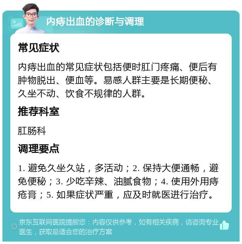 内痔出血的诊断与调理 常见症状 内痔出血的常见症状包括便时肛门疼痛、便后有肿物脱出、便血等。易感人群主要是长期便秘、久坐不动、饮食不规律的人群。 推荐科室 肛肠科 调理要点 1. 避免久坐久站，多活动；2. 保持大便通畅，避免便秘；3. 少吃辛辣、油腻食物；4. 使用外用痔疮膏；5. 如果症状严重，应及时就医进行治疗。