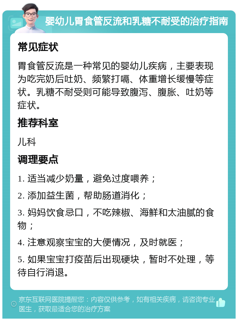 婴幼儿胃食管反流和乳糖不耐受的治疗指南 常见症状 胃食管反流是一种常见的婴幼儿疾病，主要表现为吃完奶后吐奶、频繁打嗝、体重增长缓慢等症状。乳糖不耐受则可能导致腹泻、腹胀、吐奶等症状。 推荐科室 儿科 调理要点 1. 适当减少奶量，避免过度喂养； 2. 添加益生菌，帮助肠道消化； 3. 妈妈饮食忌口，不吃辣椒、海鲜和太油腻的食物； 4. 注意观察宝宝的大便情况，及时就医； 5. 如果宝宝打疫苗后出现硬块，暂时不处理，等待自行消退。