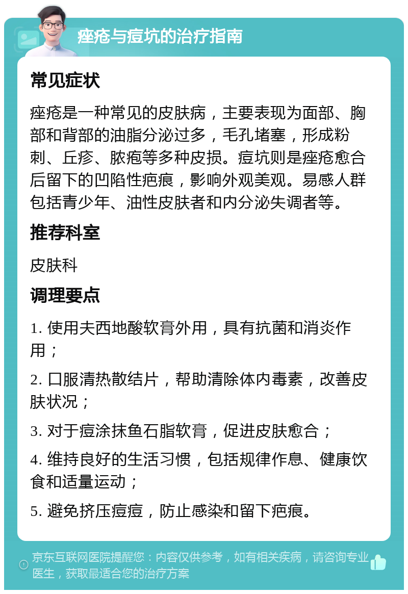 痤疮与痘坑的治疗指南 常见症状 痤疮是一种常见的皮肤病，主要表现为面部、胸部和背部的油脂分泌过多，毛孔堵塞，形成粉刺、丘疹、脓疱等多种皮损。痘坑则是痤疮愈合后留下的凹陷性疤痕，影响外观美观。易感人群包括青少年、油性皮肤者和内分泌失调者等。 推荐科室 皮肤科 调理要点 1. 使用夫西地酸软膏外用，具有抗菌和消炎作用； 2. 口服清热散结片，帮助清除体内毒素，改善皮肤状况； 3. 对于痘涂抹鱼石脂软膏，促进皮肤愈合； 4. 维持良好的生活习惯，包括规律作息、健康饮食和适量运动； 5. 避免挤压痘痘，防止感染和留下疤痕。