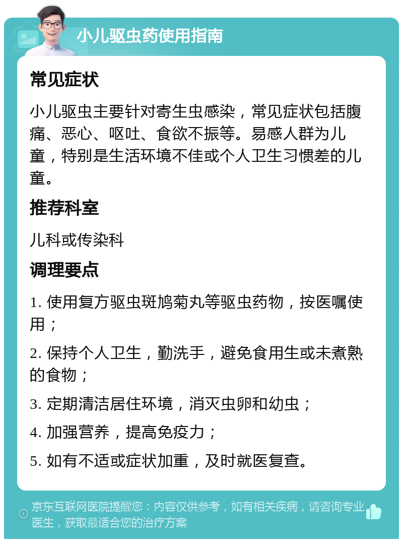 小儿驱虫药使用指南 常见症状 小儿驱虫主要针对寄生虫感染，常见症状包括腹痛、恶心、呕吐、食欲不振等。易感人群为儿童，特别是生活环境不佳或个人卫生习惯差的儿童。 推荐科室 儿科或传染科 调理要点 1. 使用复方驱虫斑鸠菊丸等驱虫药物，按医嘱使用； 2. 保持个人卫生，勤洗手，避免食用生或未煮熟的食物； 3. 定期清洁居住环境，消灭虫卵和幼虫； 4. 加强营养，提高免疫力； 5. 如有不适或症状加重，及时就医复查。