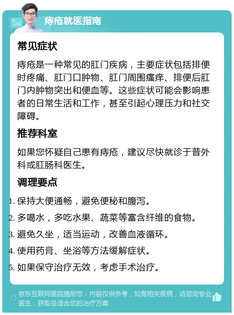 痔疮就医指南 常见症状 痔疮是一种常见的肛门疾病，主要症状包括排便时疼痛、肛门口肿物、肛门周围瘙痒、排便后肛门内肿物突出和便血等。这些症状可能会影响患者的日常生活和工作，甚至引起心理压力和社交障碍。 推荐科室 如果您怀疑自己患有痔疮，建议尽快就诊于普外科或肛肠科医生。 调理要点 保持大便通畅，避免便秘和腹泻。 多喝水，多吃水果、蔬菜等富含纤维的食物。 避免久坐，适当运动，改善血液循环。 使用药膏、坐浴等方法缓解症状。 如果保守治疗无效，考虑手术治疗。