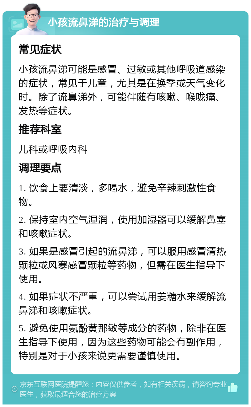 小孩流鼻涕的治疗与调理 常见症状 小孩流鼻涕可能是感冒、过敏或其他呼吸道感染的症状，常见于儿童，尤其是在换季或天气变化时。除了流鼻涕外，可能伴随有咳嗽、喉咙痛、发热等症状。 推荐科室 儿科或呼吸内科 调理要点 1. 饮食上要清淡，多喝水，避免辛辣刺激性食物。 2. 保持室内空气湿润，使用加湿器可以缓解鼻塞和咳嗽症状。 3. 如果是感冒引起的流鼻涕，可以服用感冒清热颗粒或风寒感冒颗粒等药物，但需在医生指导下使用。 4. 如果症状不严重，可以尝试用姜糖水来缓解流鼻涕和咳嗽症状。 5. 避免使用氨酚黄那敏等成分的药物，除非在医生指导下使用，因为这些药物可能会有副作用，特别是对于小孩来说更需要谨慎使用。