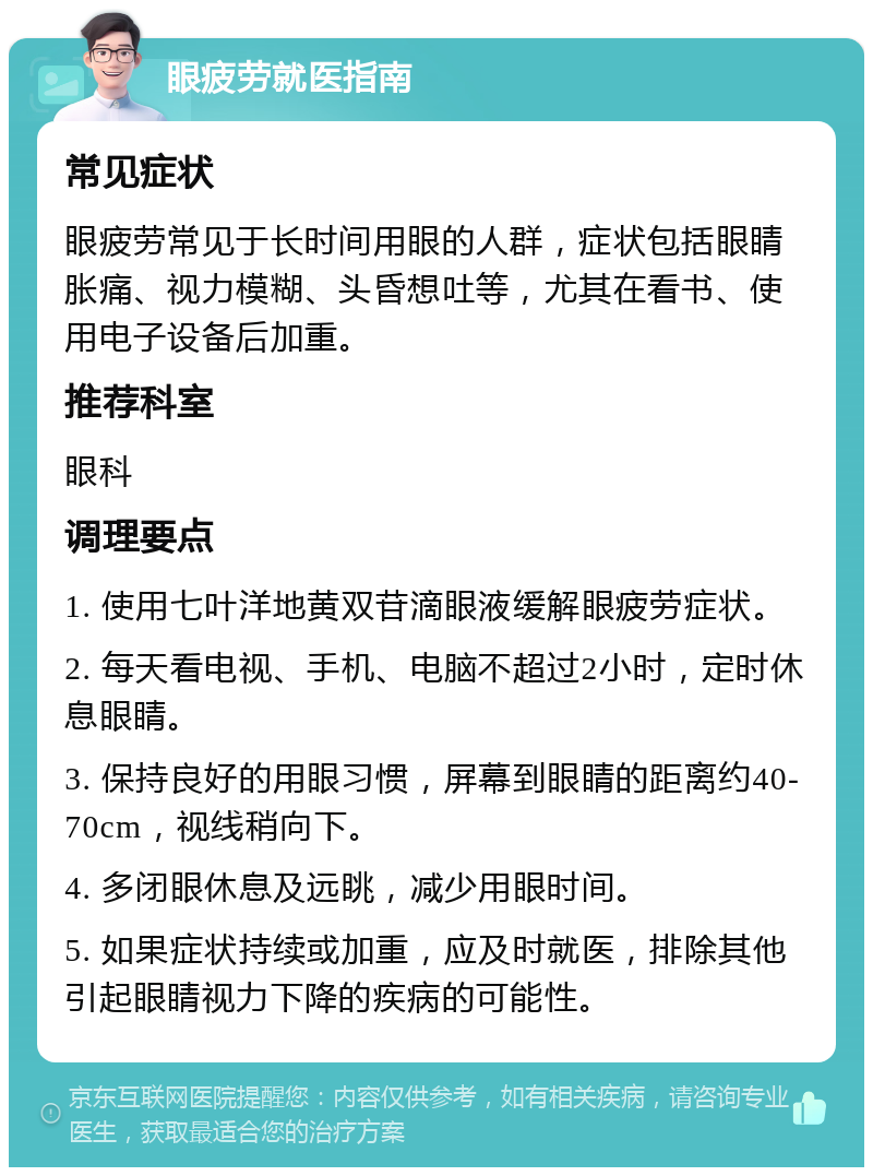 眼疲劳就医指南 常见症状 眼疲劳常见于长时间用眼的人群，症状包括眼睛胀痛、视力模糊、头昏想吐等，尤其在看书、使用电子设备后加重。 推荐科室 眼科 调理要点 1. 使用七叶洋地黄双苷滴眼液缓解眼疲劳症状。 2. 每天看电视、手机、电脑不超过2小时，定时休息眼睛。 3. 保持良好的用眼习惯，屏幕到眼睛的距离约40-70cm，视线稍向下。 4. 多闭眼休息及远眺，减少用眼时间。 5. 如果症状持续或加重，应及时就医，排除其他引起眼睛视力下降的疾病的可能性。