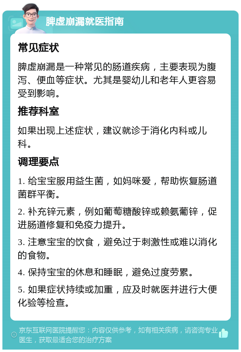 脾虚崩漏就医指南 常见症状 脾虚崩漏是一种常见的肠道疾病，主要表现为腹泻、便血等症状。尤其是婴幼儿和老年人更容易受到影响。 推荐科室 如果出现上述症状，建议就诊于消化内科或儿科。 调理要点 1. 给宝宝服用益生菌，如妈咪爱，帮助恢复肠道菌群平衡。 2. 补充锌元素，例如葡萄糖酸锌或赖氨葡锌，促进肠道修复和免疫力提升。 3. 注意宝宝的饮食，避免过于刺激性或难以消化的食物。 4. 保持宝宝的休息和睡眠，避免过度劳累。 5. 如果症状持续或加重，应及时就医并进行大便化验等检查。