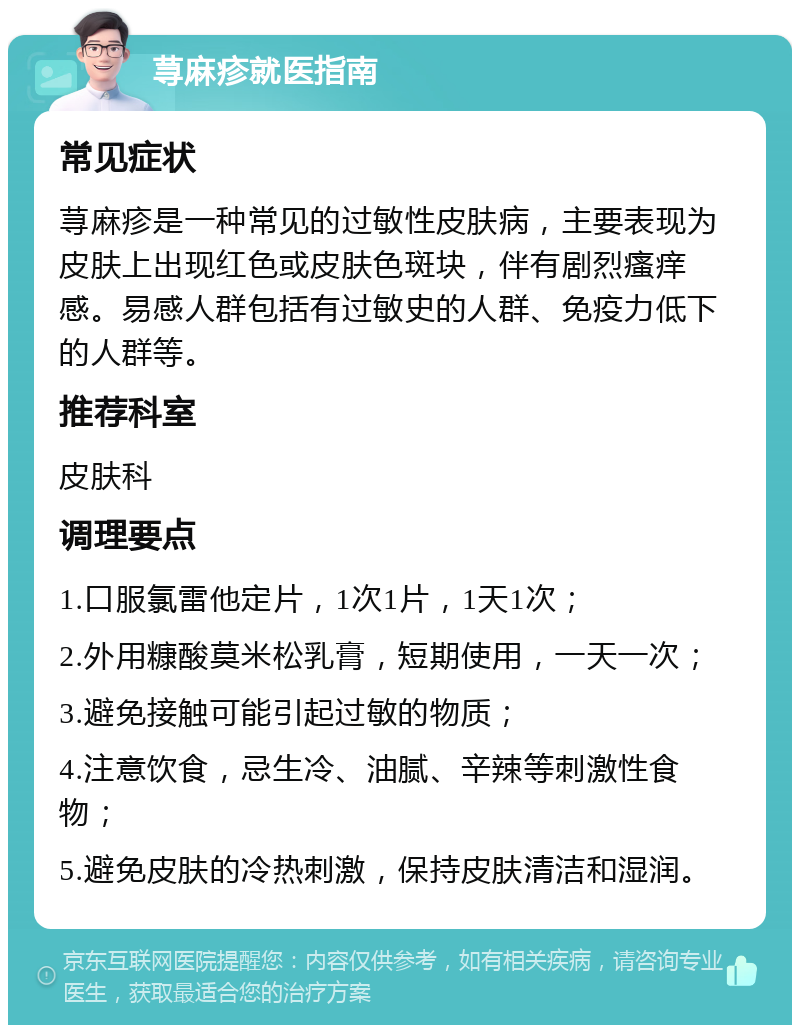 荨麻疹就医指南 常见症状 荨麻疹是一种常见的过敏性皮肤病，主要表现为皮肤上出现红色或皮肤色斑块，伴有剧烈瘙痒感。易感人群包括有过敏史的人群、免疫力低下的人群等。 推荐科室 皮肤科 调理要点 1.口服氯雷他定片，1次1片，1天1次； 2.外用糠酸莫米松乳膏，短期使用，一天一次； 3.避免接触可能引起过敏的物质； 4.注意饮食，忌生冷、油腻、辛辣等刺激性食物； 5.避免皮肤的冷热刺激，保持皮肤清洁和湿润。