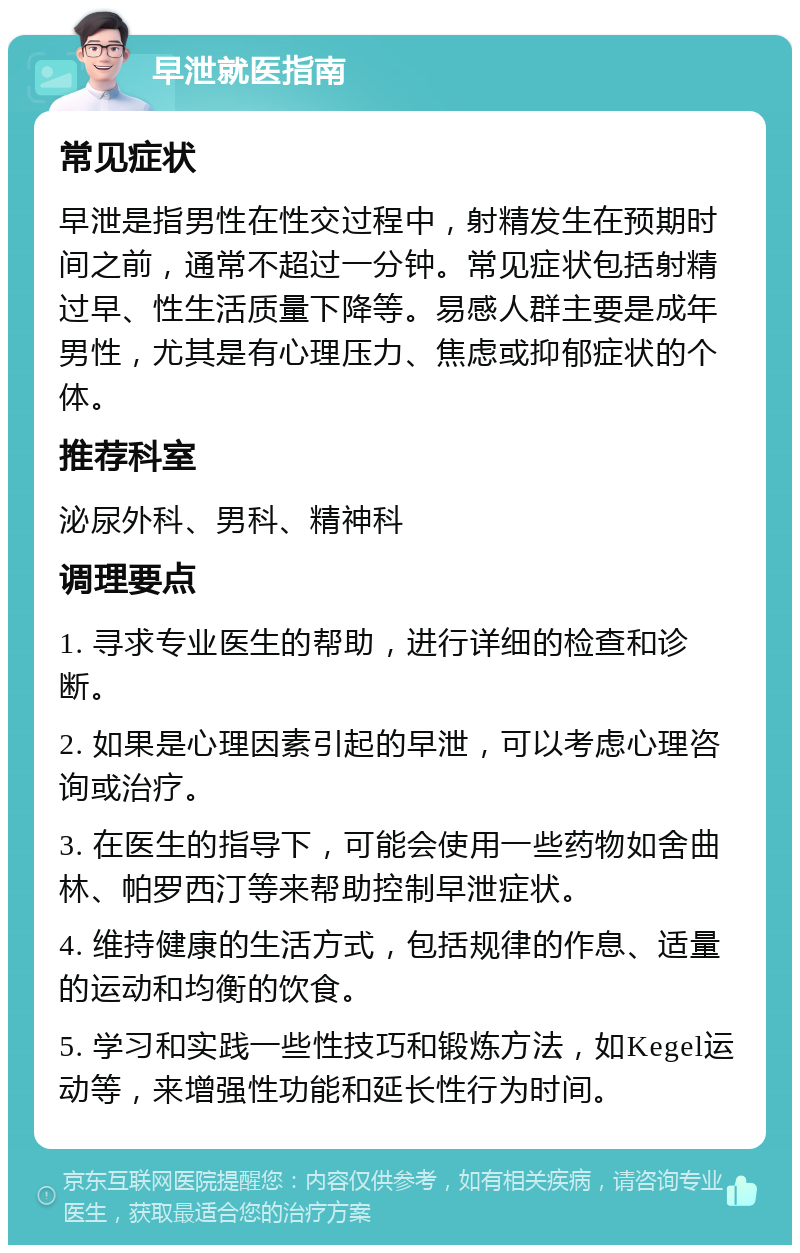 早泄就医指南 常见症状 早泄是指男性在性交过程中，射精发生在预期时间之前，通常不超过一分钟。常见症状包括射精过早、性生活质量下降等。易感人群主要是成年男性，尤其是有心理压力、焦虑或抑郁症状的个体。 推荐科室 泌尿外科、男科、精神科 调理要点 1. 寻求专业医生的帮助，进行详细的检查和诊断。 2. 如果是心理因素引起的早泄，可以考虑心理咨询或治疗。 3. 在医生的指导下，可能会使用一些药物如舍曲林、帕罗西汀等来帮助控制早泄症状。 4. 维持健康的生活方式，包括规律的作息、适量的运动和均衡的饮食。 5. 学习和实践一些性技巧和锻炼方法，如Kegel运动等，来增强性功能和延长性行为时间。