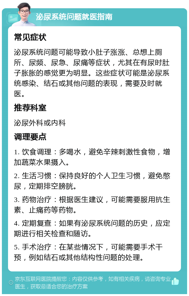 泌尿系统问题就医指南 常见症状 泌尿系统问题可能导致小肚子涨涨、总想上厕所、尿频、尿急、尿痛等症状，尤其在有尿时肚子胀胀的感觉更为明显。这些症状可能是泌尿系统感染、结石或其他问题的表现，需要及时就医。 推荐科室 泌尿外科或内科 调理要点 1. 饮食调理：多喝水，避免辛辣刺激性食物，增加蔬菜水果摄入。 2. 生活习惯：保持良好的个人卫生习惯，避免憋尿，定期排空膀胱。 3. 药物治疗：根据医生建议，可能需要服用抗生素、止痛药等药物。 4. 定期复查：如果有泌尿系统问题的历史，应定期进行相关检查和随访。 5. 手术治疗：在某些情况下，可能需要手术干预，例如结石或其他结构性问题的处理。