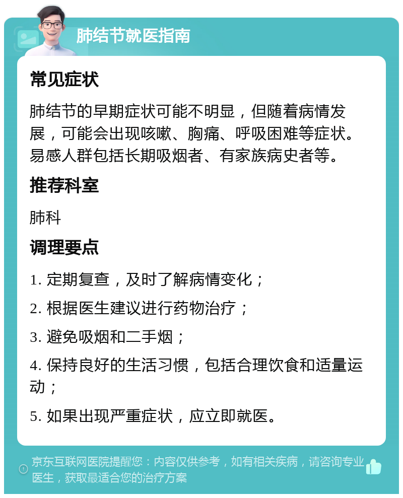 肺结节就医指南 常见症状 肺结节的早期症状可能不明显，但随着病情发展，可能会出现咳嗽、胸痛、呼吸困难等症状。易感人群包括长期吸烟者、有家族病史者等。 推荐科室 肺科 调理要点 1. 定期复查，及时了解病情变化； 2. 根据医生建议进行药物治疗； 3. 避免吸烟和二手烟； 4. 保持良好的生活习惯，包括合理饮食和适量运动； 5. 如果出现严重症状，应立即就医。