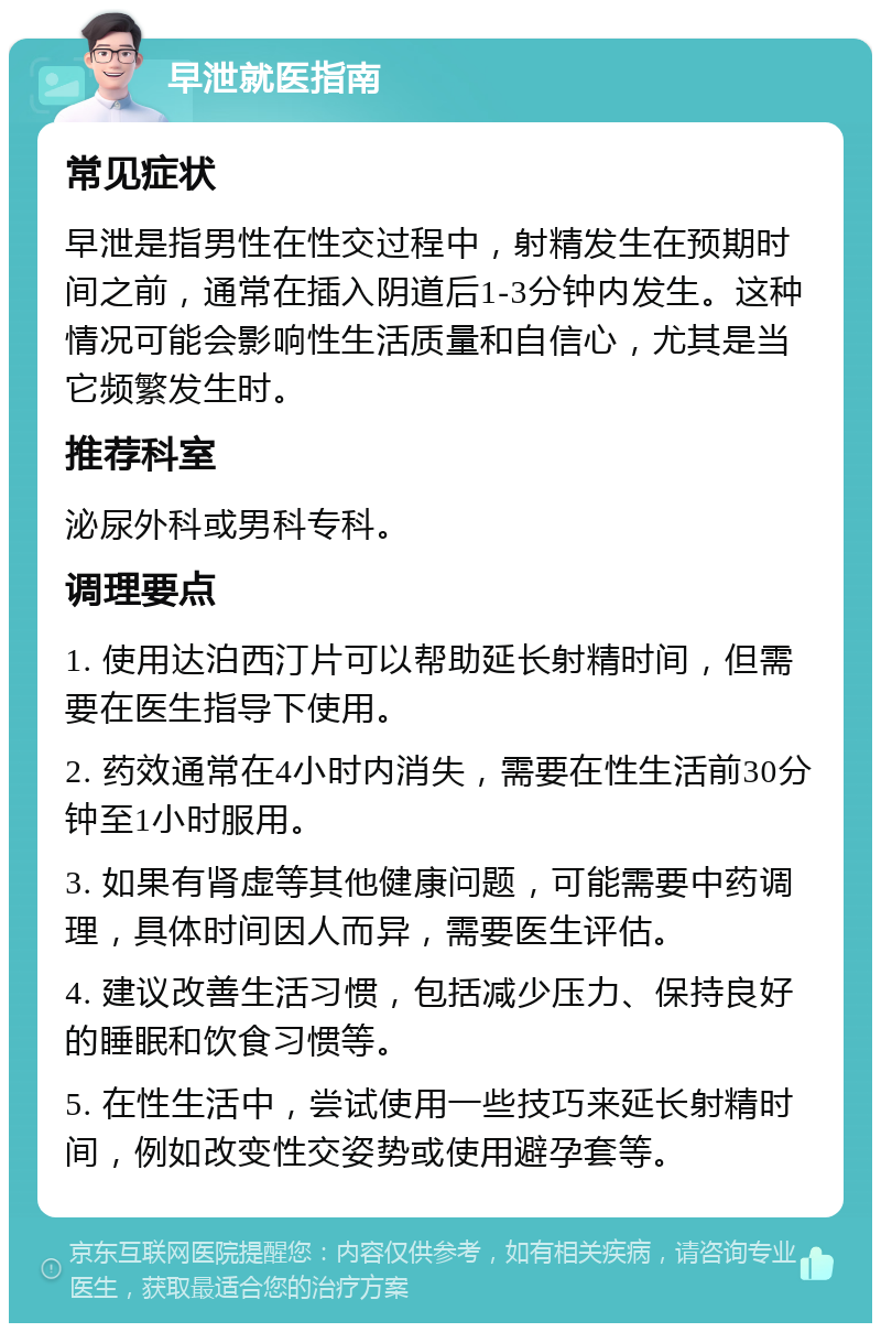 早泄就医指南 常见症状 早泄是指男性在性交过程中，射精发生在预期时间之前，通常在插入阴道后1-3分钟内发生。这种情况可能会影响性生活质量和自信心，尤其是当它频繁发生时。 推荐科室 泌尿外科或男科专科。 调理要点 1. 使用达泊西汀片可以帮助延长射精时间，但需要在医生指导下使用。 2. 药效通常在4小时内消失，需要在性生活前30分钟至1小时服用。 3. 如果有肾虚等其他健康问题，可能需要中药调理，具体时间因人而异，需要医生评估。 4. 建议改善生活习惯，包括减少压力、保持良好的睡眠和饮食习惯等。 5. 在性生活中，尝试使用一些技巧来延长射精时间，例如改变性交姿势或使用避孕套等。