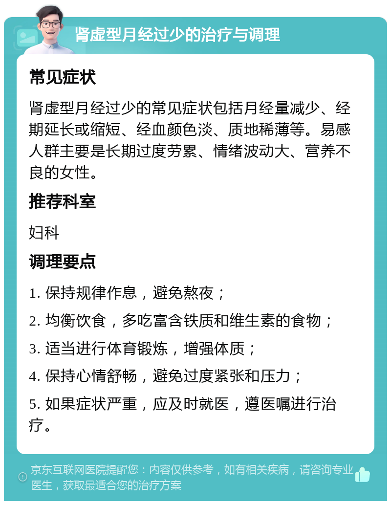 肾虚型月经过少的治疗与调理 常见症状 肾虚型月经过少的常见症状包括月经量减少、经期延长或缩短、经血颜色淡、质地稀薄等。易感人群主要是长期过度劳累、情绪波动大、营养不良的女性。 推荐科室 妇科 调理要点 1. 保持规律作息，避免熬夜； 2. 均衡饮食，多吃富含铁质和维生素的食物； 3. 适当进行体育锻炼，增强体质； 4. 保持心情舒畅，避免过度紧张和压力； 5. 如果症状严重，应及时就医，遵医嘱进行治疗。