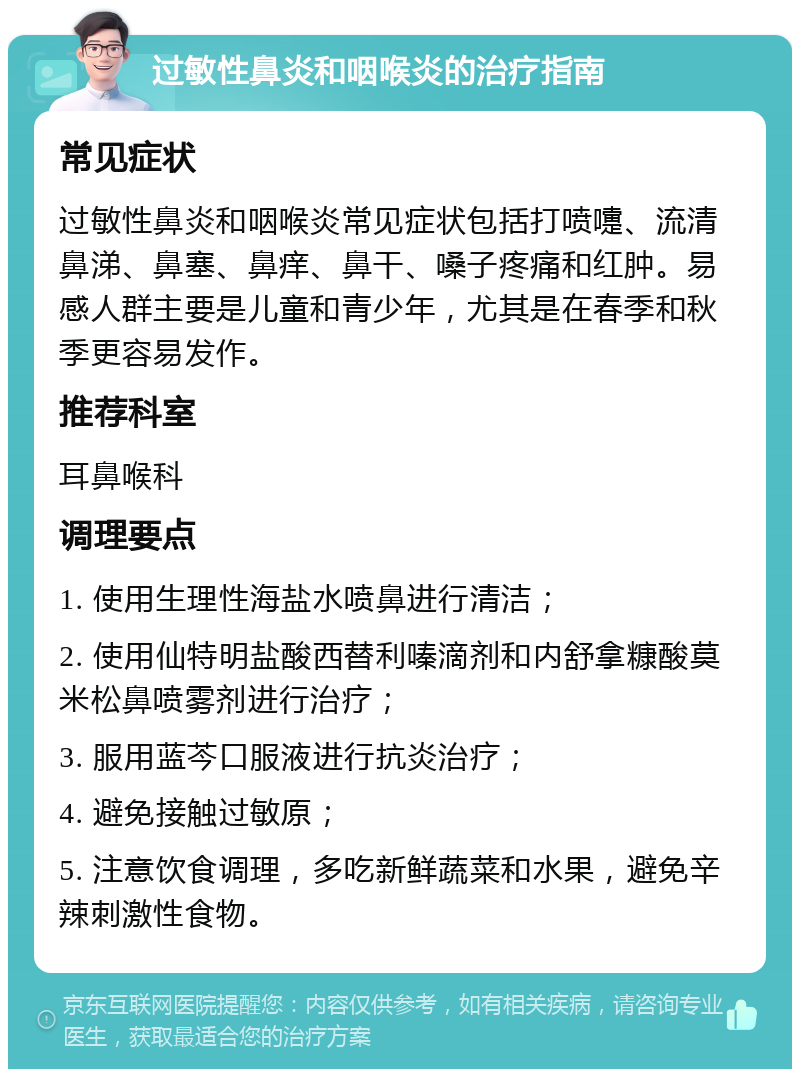 过敏性鼻炎和咽喉炎的治疗指南 常见症状 过敏性鼻炎和咽喉炎常见症状包括打喷嚏、流清鼻涕、鼻塞、鼻痒、鼻干、嗓子疼痛和红肿。易感人群主要是儿童和青少年，尤其是在春季和秋季更容易发作。 推荐科室 耳鼻喉科 调理要点 1. 使用生理性海盐水喷鼻进行清洁； 2. 使用仙特明盐酸西替利嗪滴剂和内舒拿糠酸莫米松鼻喷雾剂进行治疗； 3. 服用蓝芩口服液进行抗炎治疗； 4. 避免接触过敏原； 5. 注意饮食调理，多吃新鲜蔬菜和水果，避免辛辣刺激性食物。