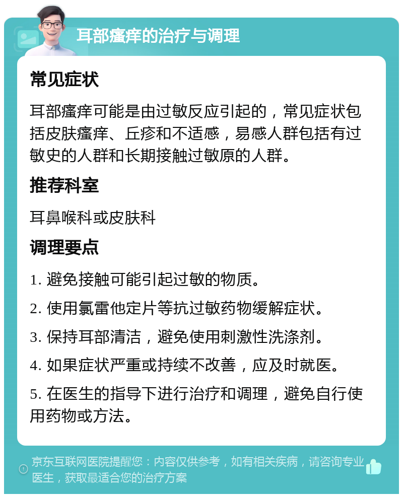 耳部瘙痒的治疗与调理 常见症状 耳部瘙痒可能是由过敏反应引起的，常见症状包括皮肤瘙痒、丘疹和不适感，易感人群包括有过敏史的人群和长期接触过敏原的人群。 推荐科室 耳鼻喉科或皮肤科 调理要点 1. 避免接触可能引起过敏的物质。 2. 使用氯雷他定片等抗过敏药物缓解症状。 3. 保持耳部清洁，避免使用刺激性洗涤剂。 4. 如果症状严重或持续不改善，应及时就医。 5. 在医生的指导下进行治疗和调理，避免自行使用药物或方法。