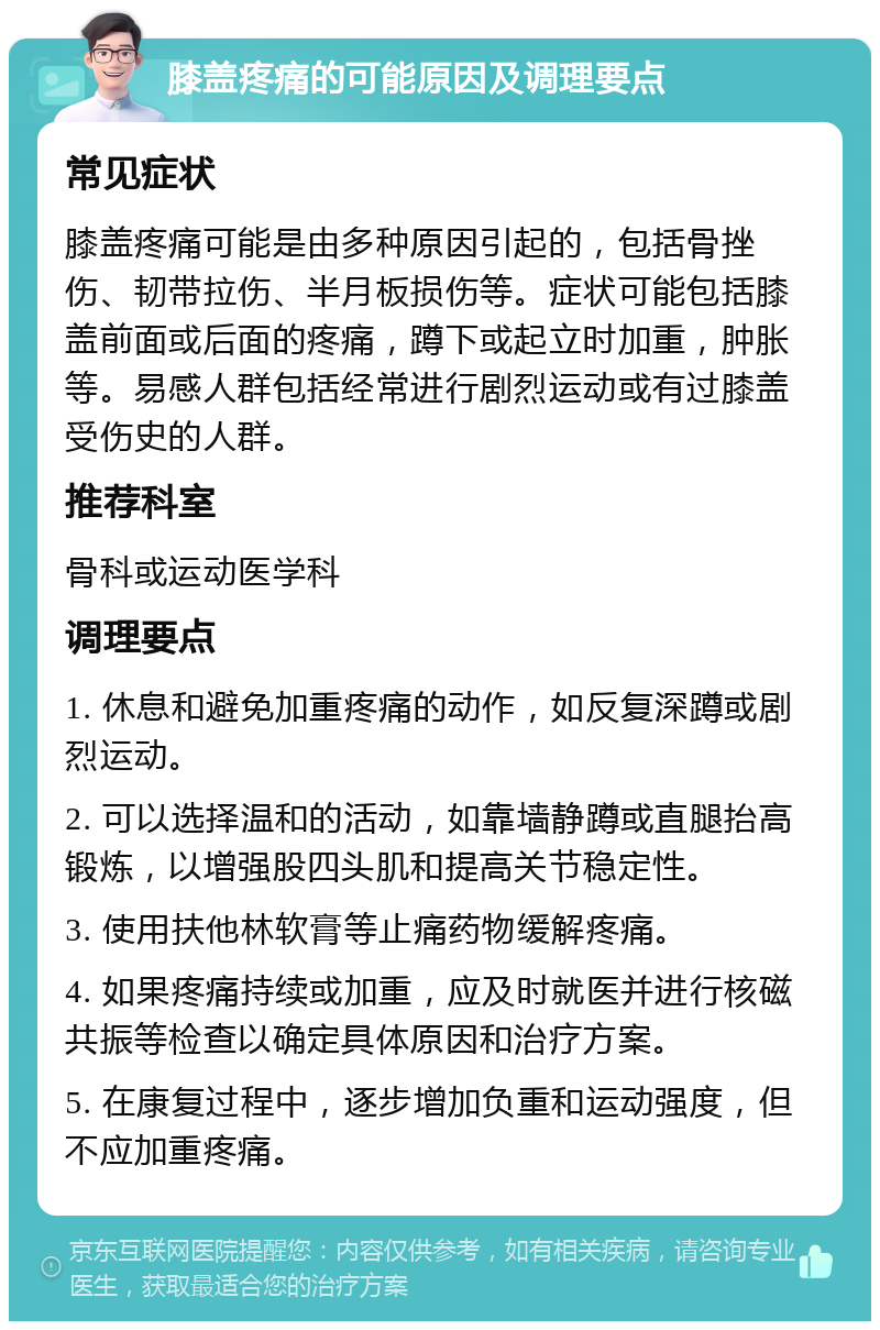 膝盖疼痛的可能原因及调理要点 常见症状 膝盖疼痛可能是由多种原因引起的，包括骨挫伤、韧带拉伤、半月板损伤等。症状可能包括膝盖前面或后面的疼痛，蹲下或起立时加重，肿胀等。易感人群包括经常进行剧烈运动或有过膝盖受伤史的人群。 推荐科室 骨科或运动医学科 调理要点 1. 休息和避免加重疼痛的动作，如反复深蹲或剧烈运动。 2. 可以选择温和的活动，如靠墙静蹲或直腿抬高锻炼，以增强股四头肌和提高关节稳定性。 3. 使用扶他林软膏等止痛药物缓解疼痛。 4. 如果疼痛持续或加重，应及时就医并进行核磁共振等检查以确定具体原因和治疗方案。 5. 在康复过程中，逐步增加负重和运动强度，但不应加重疼痛。