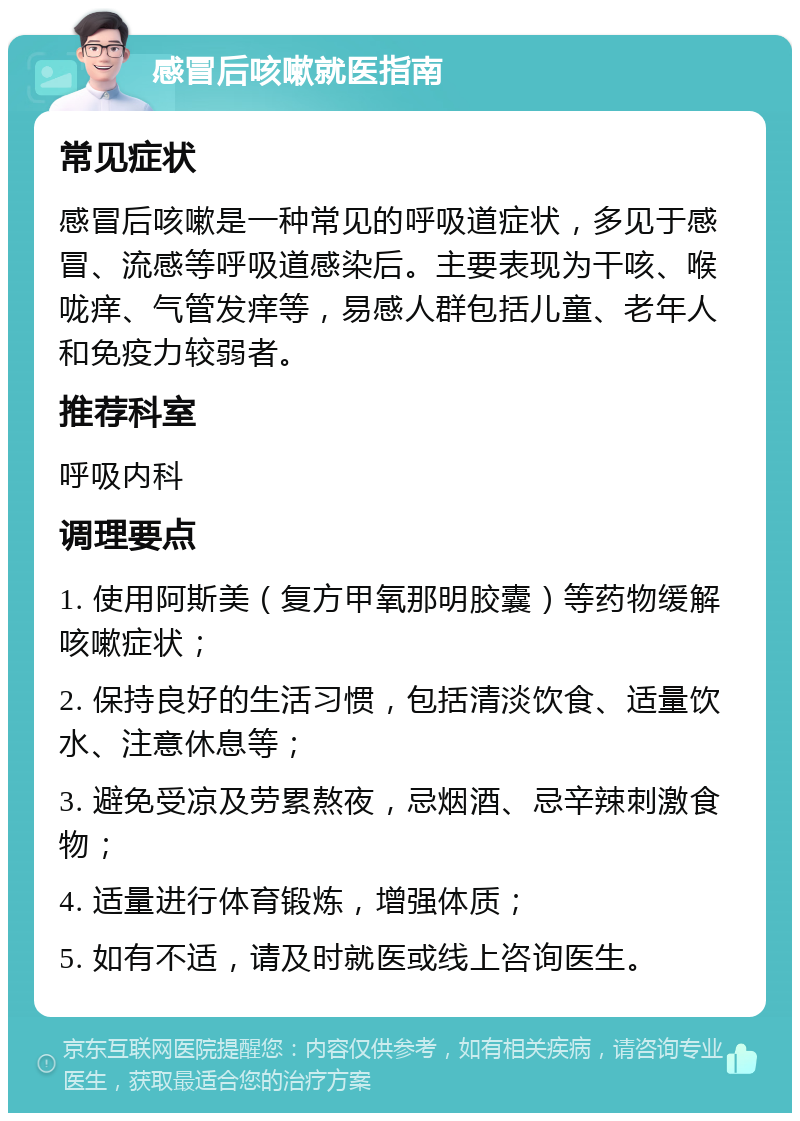 感冒后咳嗽就医指南 常见症状 感冒后咳嗽是一种常见的呼吸道症状，多见于感冒、流感等呼吸道感染后。主要表现为干咳、喉咙痒、气管发痒等，易感人群包括儿童、老年人和免疫力较弱者。 推荐科室 呼吸内科 调理要点 1. 使用阿斯美（复方甲氧那明胶囊）等药物缓解咳嗽症状； 2. 保持良好的生活习惯，包括清淡饮食、适量饮水、注意休息等； 3. 避免受凉及劳累熬夜，忌烟酒、忌辛辣刺激食物； 4. 适量进行体育锻炼，增强体质； 5. 如有不适，请及时就医或线上咨询医生。