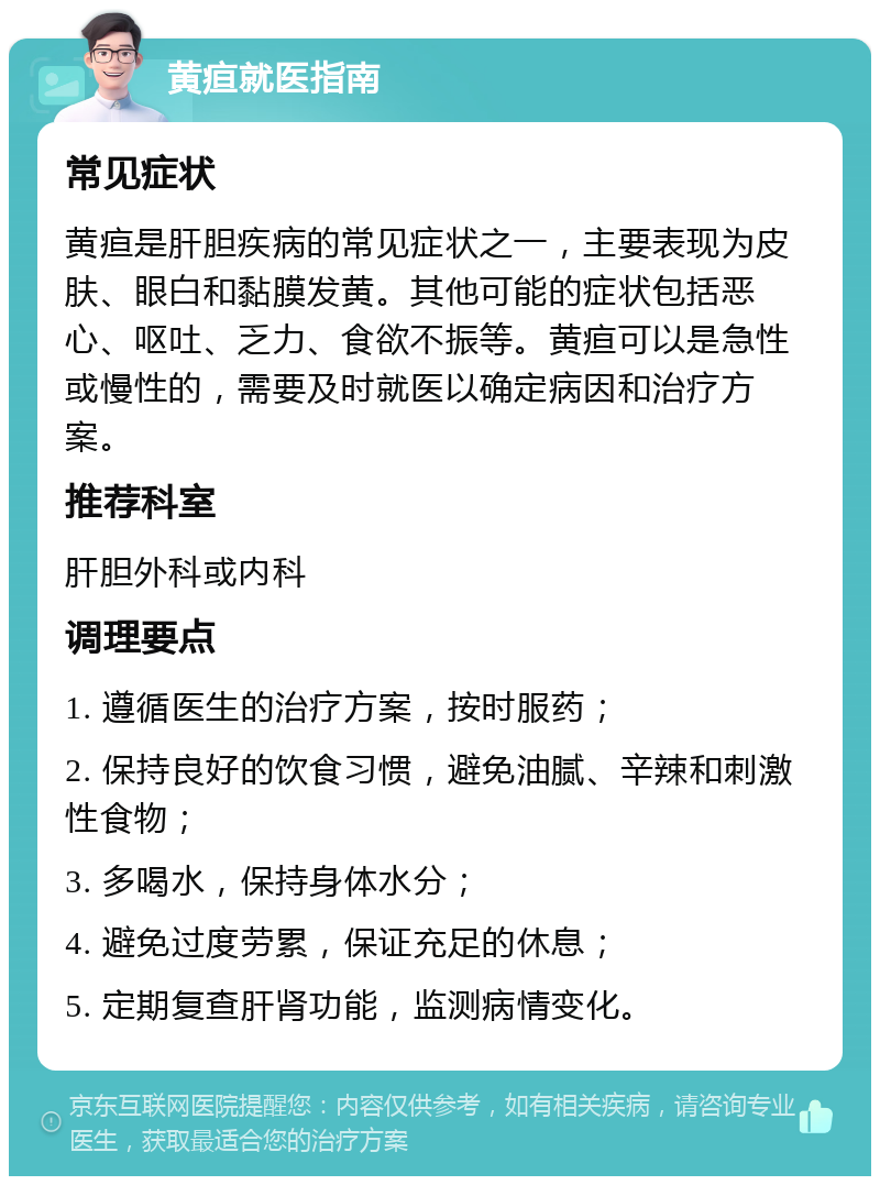 黄疸就医指南 常见症状 黄疸是肝胆疾病的常见症状之一，主要表现为皮肤、眼白和黏膜发黄。其他可能的症状包括恶心、呕吐、乏力、食欲不振等。黄疸可以是急性或慢性的，需要及时就医以确定病因和治疗方案。 推荐科室 肝胆外科或内科 调理要点 1. 遵循医生的治疗方案，按时服药； 2. 保持良好的饮食习惯，避免油腻、辛辣和刺激性食物； 3. 多喝水，保持身体水分； 4. 避免过度劳累，保证充足的休息； 5. 定期复查肝肾功能，监测病情变化。