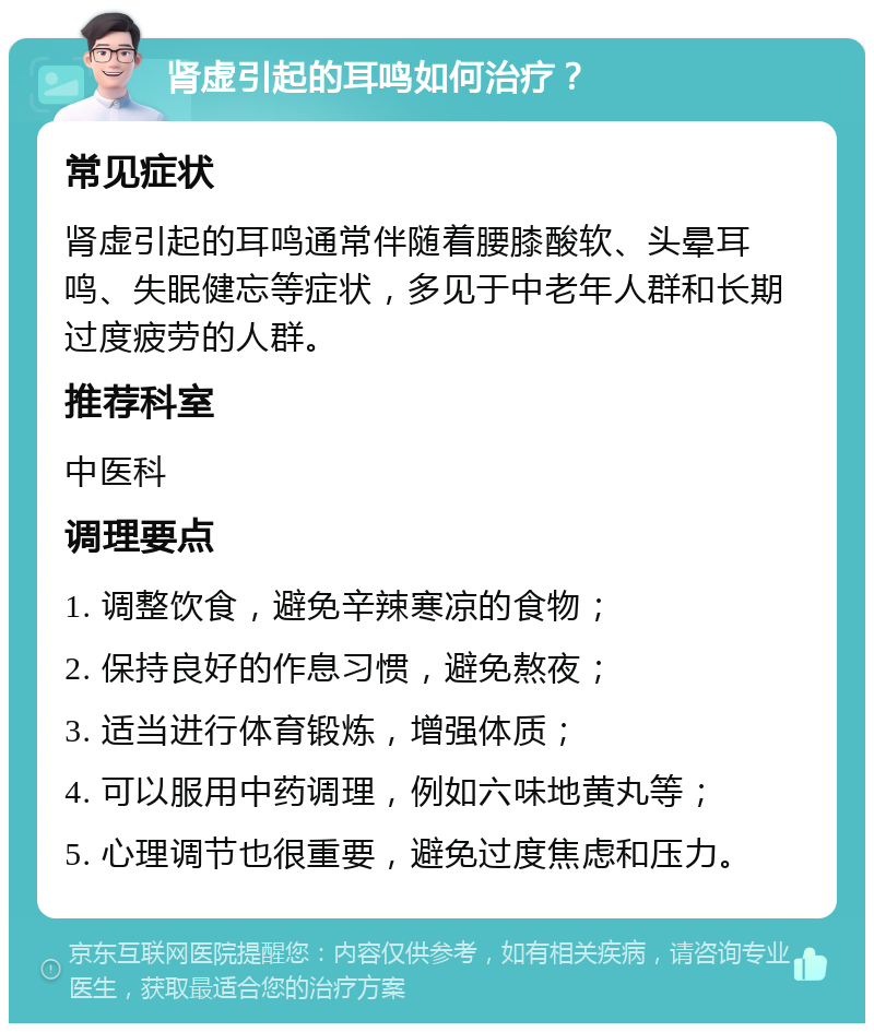 肾虚引起的耳鸣如何治疗？ 常见症状 肾虚引起的耳鸣通常伴随着腰膝酸软、头晕耳鸣、失眠健忘等症状，多见于中老年人群和长期过度疲劳的人群。 推荐科室 中医科 调理要点 1. 调整饮食，避免辛辣寒凉的食物； 2. 保持良好的作息习惯，避免熬夜； 3. 适当进行体育锻炼，增强体质； 4. 可以服用中药调理，例如六味地黄丸等； 5. 心理调节也很重要，避免过度焦虑和压力。