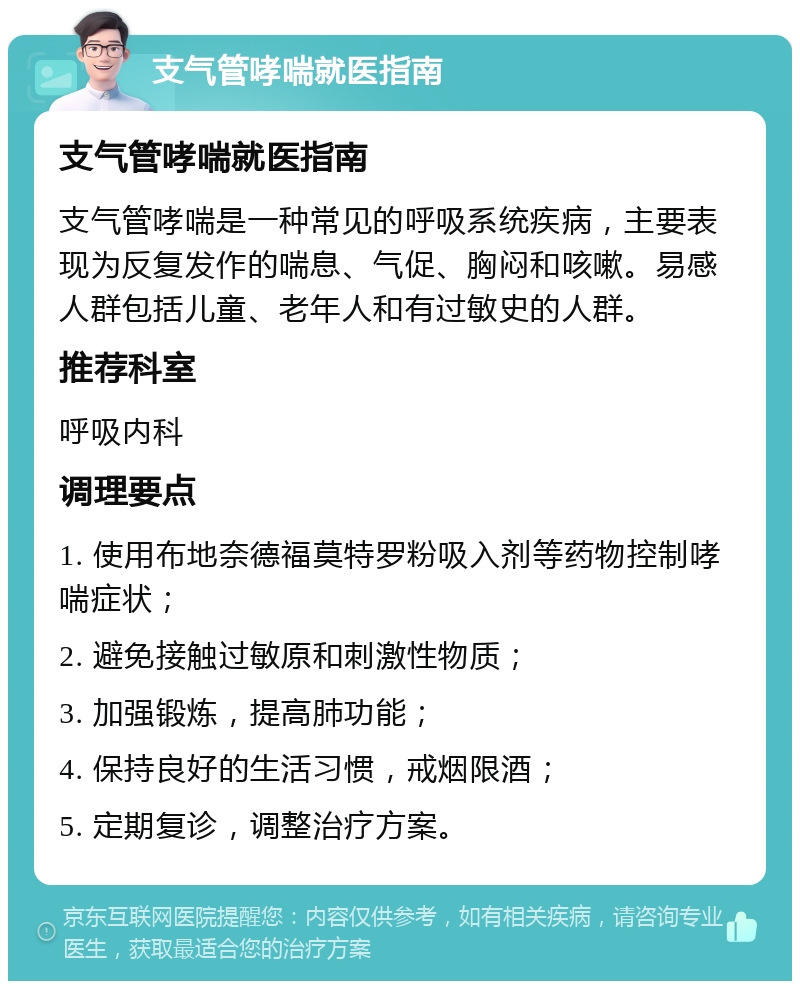 支气管哮喘就医指南 支气管哮喘就医指南 支气管哮喘是一种常见的呼吸系统疾病，主要表现为反复发作的喘息、气促、胸闷和咳嗽。易感人群包括儿童、老年人和有过敏史的人群。 推荐科室 呼吸内科 调理要点 1. 使用布地奈德福莫特罗粉吸入剂等药物控制哮喘症状； 2. 避免接触过敏原和刺激性物质； 3. 加强锻炼，提高肺功能； 4. 保持良好的生活习惯，戒烟限酒； 5. 定期复诊，调整治疗方案。