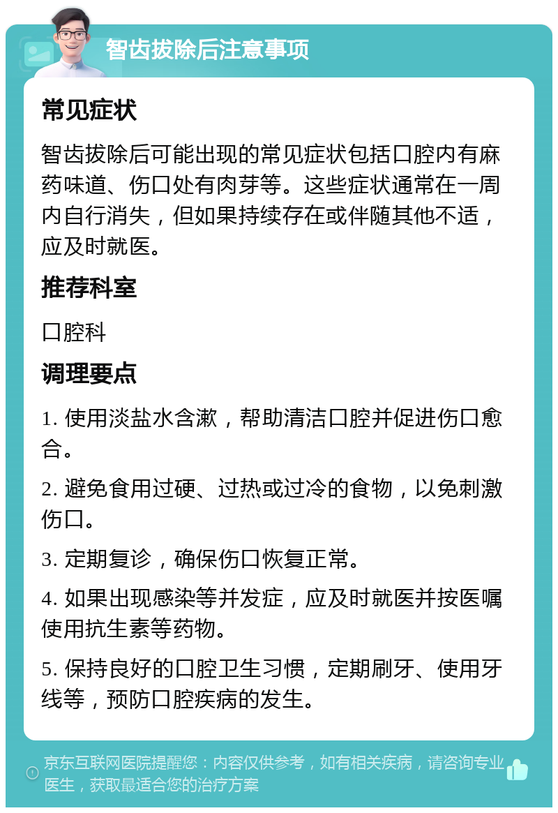 智齿拔除后注意事项 常见症状 智齿拔除后可能出现的常见症状包括口腔内有麻药味道、伤口处有肉芽等。这些症状通常在一周内自行消失，但如果持续存在或伴随其他不适，应及时就医。 推荐科室 口腔科 调理要点 1. 使用淡盐水含漱，帮助清洁口腔并促进伤口愈合。 2. 避免食用过硬、过热或过冷的食物，以免刺激伤口。 3. 定期复诊，确保伤口恢复正常。 4. 如果出现感染等并发症，应及时就医并按医嘱使用抗生素等药物。 5. 保持良好的口腔卫生习惯，定期刷牙、使用牙线等，预防口腔疾病的发生。