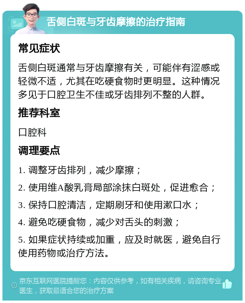 舌侧白斑与牙齿摩擦的治疗指南 常见症状 舌侧白斑通常与牙齿摩擦有关，可能伴有涩感或轻微不适，尤其在吃硬食物时更明显。这种情况多见于口腔卫生不佳或牙齿排列不整的人群。 推荐科室 口腔科 调理要点 1. 调整牙齿排列，减少摩擦； 2. 使用维A酸乳膏局部涂抹白斑处，促进愈合； 3. 保持口腔清洁，定期刷牙和使用漱口水； 4. 避免吃硬食物，减少对舌头的刺激； 5. 如果症状持续或加重，应及时就医，避免自行使用药物或治疗方法。