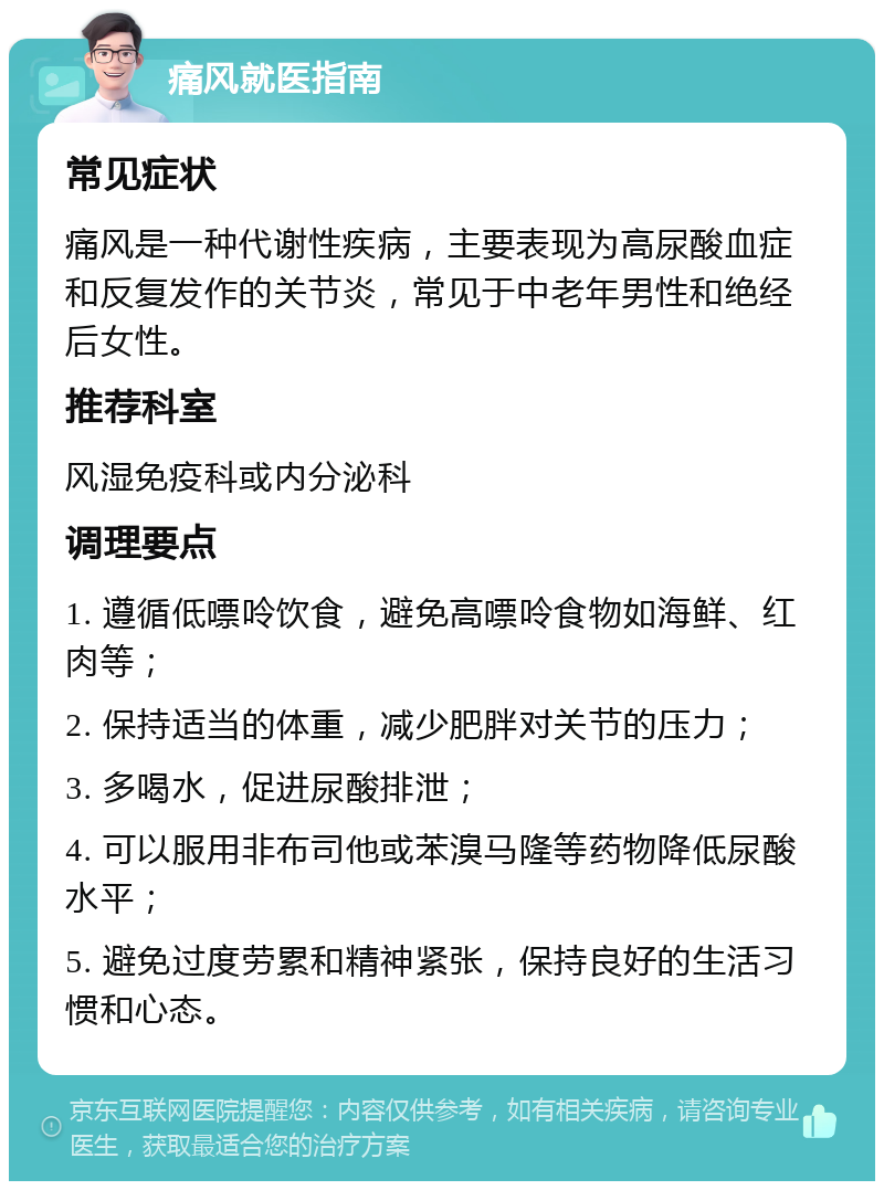 痛风就医指南 常见症状 痛风是一种代谢性疾病，主要表现为高尿酸血症和反复发作的关节炎，常见于中老年男性和绝经后女性。 推荐科室 风湿免疫科或内分泌科 调理要点 1. 遵循低嘌呤饮食，避免高嘌呤食物如海鲜、红肉等； 2. 保持适当的体重，减少肥胖对关节的压力； 3. 多喝水，促进尿酸排泄； 4. 可以服用非布司他或苯溴马隆等药物降低尿酸水平； 5. 避免过度劳累和精神紧张，保持良好的生活习惯和心态。