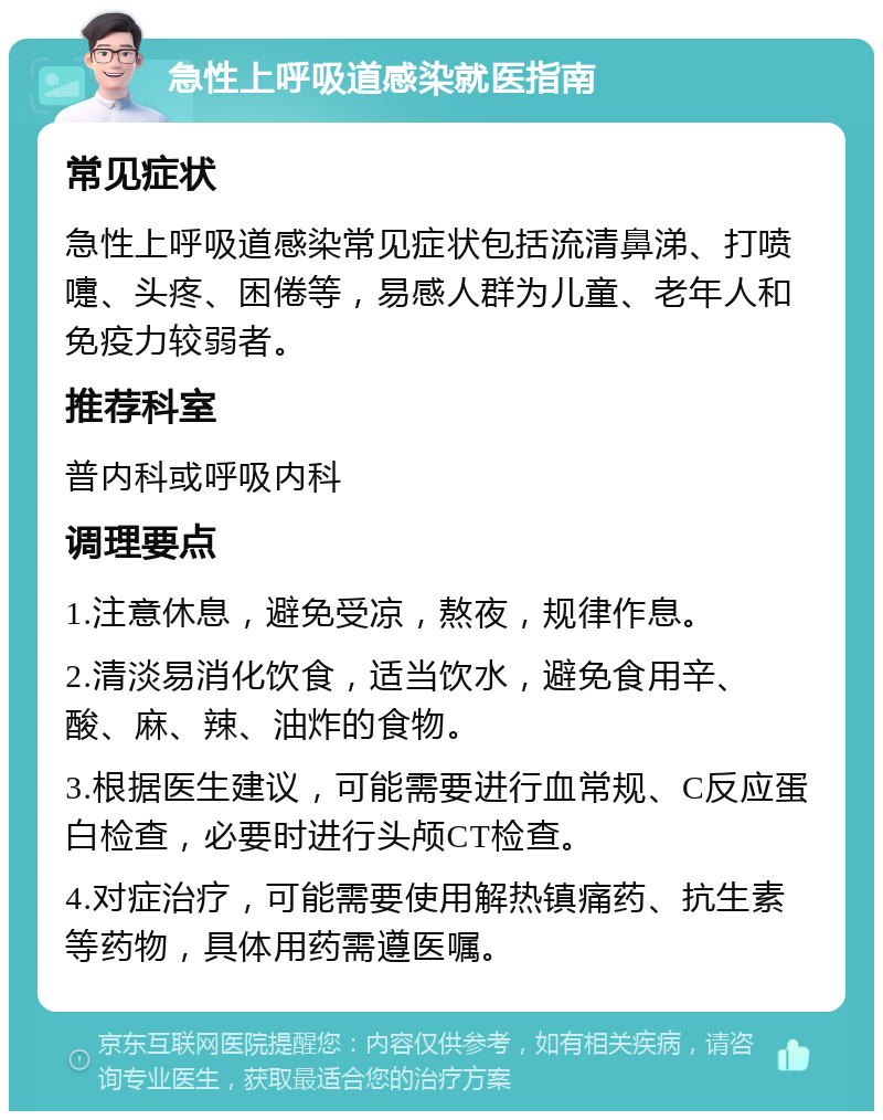 急性上呼吸道感染就医指南 常见症状 急性上呼吸道感染常见症状包括流清鼻涕、打喷嚏、头疼、困倦等，易感人群为儿童、老年人和免疫力较弱者。 推荐科室 普内科或呼吸内科 调理要点 1.注意休息，避免受凉，熬夜，规律作息。 2.清淡易消化饮食，适当饮水，避免食用辛、酸、麻、辣、油炸的食物。 3.根据医生建议，可能需要进行血常规、C反应蛋白检查，必要时进行头颅CT检查。 4.对症治疗，可能需要使用解热镇痛药、抗生素等药物，具体用药需遵医嘱。