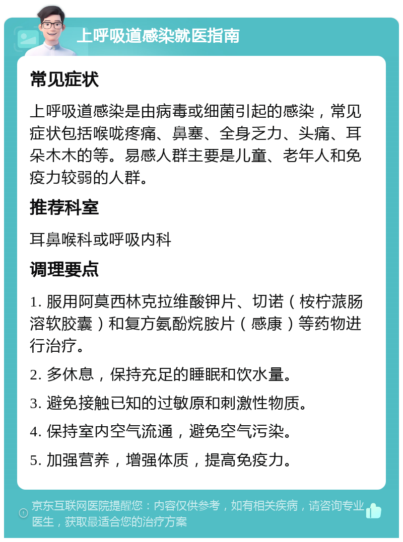 上呼吸道感染就医指南 常见症状 上呼吸道感染是由病毒或细菌引起的感染，常见症状包括喉咙疼痛、鼻塞、全身乏力、头痛、耳朵木木的等。易感人群主要是儿童、老年人和免疫力较弱的人群。 推荐科室 耳鼻喉科或呼吸内科 调理要点 1. 服用阿莫西林克拉维酸钾片、切诺（桉柠蒎肠溶软胶囊）和复方氨酚烷胺片（感康）等药物进行治疗。 2. 多休息，保持充足的睡眠和饮水量。 3. 避免接触已知的过敏原和刺激性物质。 4. 保持室内空气流通，避免空气污染。 5. 加强营养，增强体质，提高免疫力。