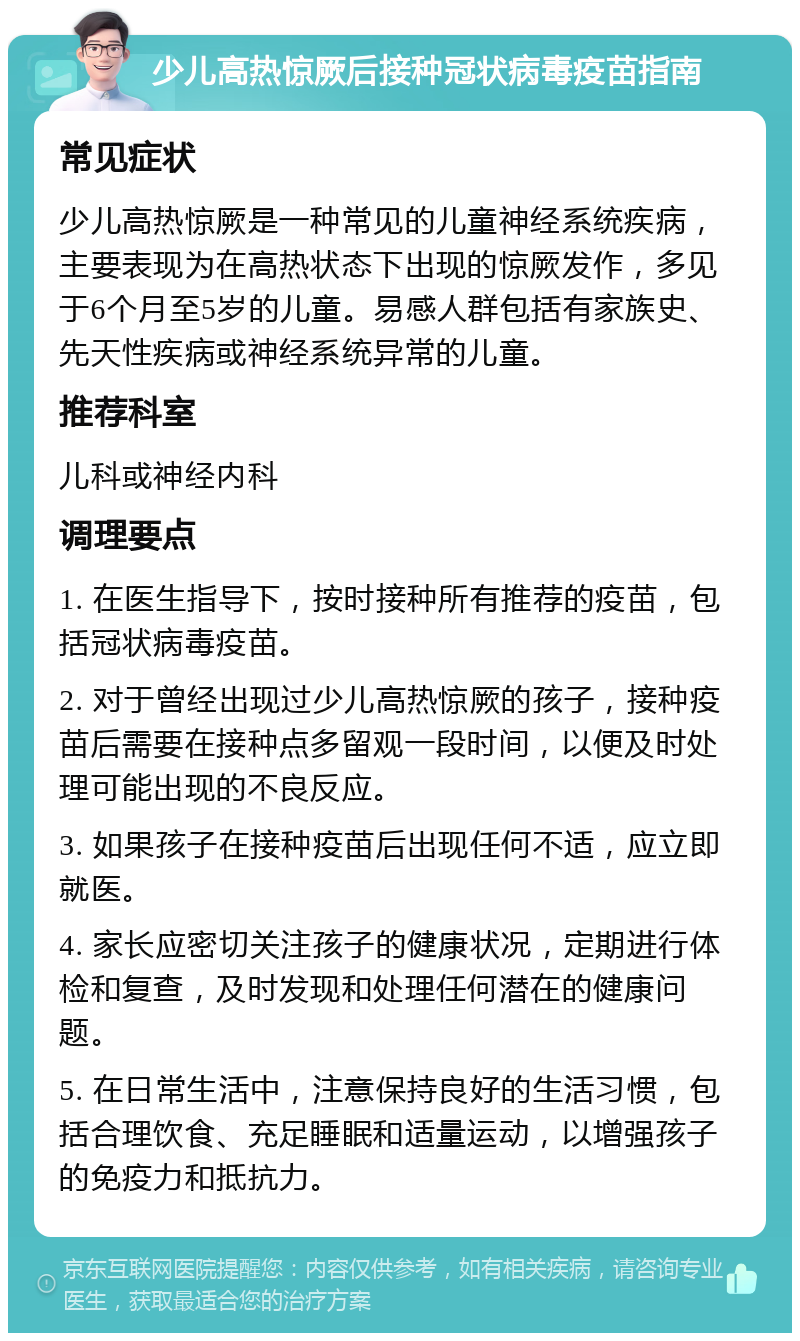 少儿高热惊厥后接种冠状病毒疫苗指南 常见症状 少儿高热惊厥是一种常见的儿童神经系统疾病，主要表现为在高热状态下出现的惊厥发作，多见于6个月至5岁的儿童。易感人群包括有家族史、先天性疾病或神经系统异常的儿童。 推荐科室 儿科或神经内科 调理要点 1. 在医生指导下，按时接种所有推荐的疫苗，包括冠状病毒疫苗。 2. 对于曾经出现过少儿高热惊厥的孩子，接种疫苗后需要在接种点多留观一段时间，以便及时处理可能出现的不良反应。 3. 如果孩子在接种疫苗后出现任何不适，应立即就医。 4. 家长应密切关注孩子的健康状况，定期进行体检和复查，及时发现和处理任何潜在的健康问题。 5. 在日常生活中，注意保持良好的生活习惯，包括合理饮食、充足睡眠和适量运动，以增强孩子的免疫力和抵抗力。