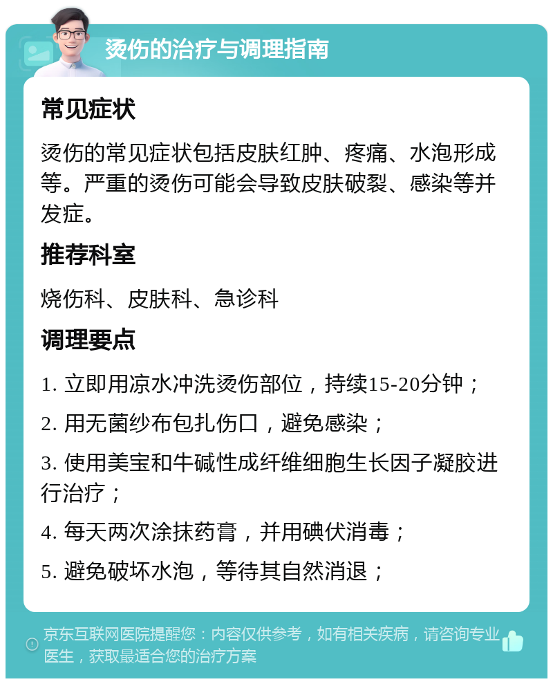 烫伤的治疗与调理指南 常见症状 烫伤的常见症状包括皮肤红肿、疼痛、水泡形成等。严重的烫伤可能会导致皮肤破裂、感染等并发症。 推荐科室 烧伤科、皮肤科、急诊科 调理要点 1. 立即用凉水冲洗烫伤部位，持续15-20分钟； 2. 用无菌纱布包扎伤口，避免感染； 3. 使用美宝和牛碱性成纤维细胞生长因子凝胶进行治疗； 4. 每天两次涂抹药膏，并用碘伏消毒； 5. 避免破坏水泡，等待其自然消退；