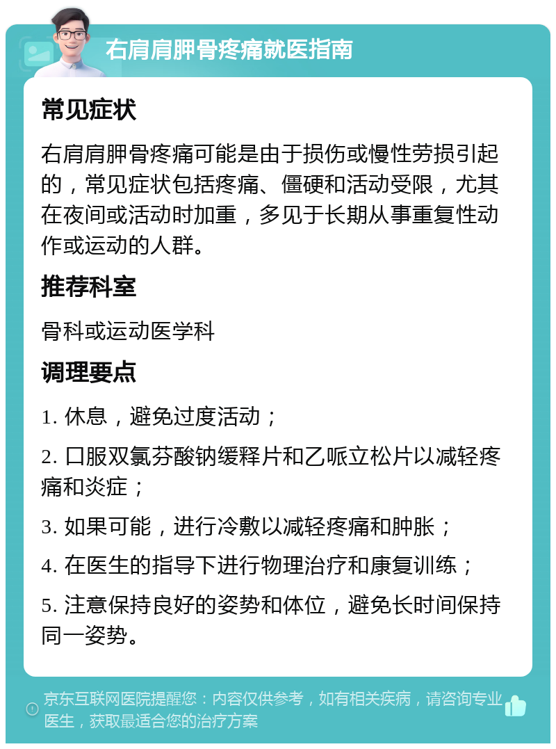 右肩肩胛骨疼痛就医指南 常见症状 右肩肩胛骨疼痛可能是由于损伤或慢性劳损引起的，常见症状包括疼痛、僵硬和活动受限，尤其在夜间或活动时加重，多见于长期从事重复性动作或运动的人群。 推荐科室 骨科或运动医学科 调理要点 1. 休息，避免过度活动； 2. 口服双氯芬酸钠缓释片和乙哌立松片以减轻疼痛和炎症； 3. 如果可能，进行冷敷以减轻疼痛和肿胀； 4. 在医生的指导下进行物理治疗和康复训练； 5. 注意保持良好的姿势和体位，避免长时间保持同一姿势。