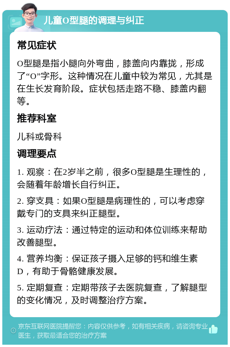 儿童O型腿的调理与纠正 常见症状 O型腿是指小腿向外弯曲，膝盖向内靠拢，形成了“O”字形。这种情况在儿童中较为常见，尤其是在生长发育阶段。症状包括走路不稳、膝盖内翻等。 推荐科室 儿科或骨科 调理要点 1. 观察：在2岁半之前，很多O型腿是生理性的，会随着年龄增长自行纠正。 2. 穿支具：如果O型腿是病理性的，可以考虑穿戴专门的支具来纠正腿型。 3. 运动疗法：通过特定的运动和体位训练来帮助改善腿型。 4. 营养均衡：保证孩子摄入足够的钙和维生素D，有助于骨骼健康发展。 5. 定期复查：定期带孩子去医院复查，了解腿型的变化情况，及时调整治疗方案。