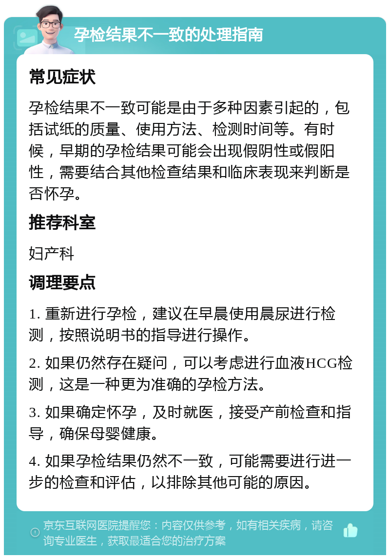 孕检结果不一致的处理指南 常见症状 孕检结果不一致可能是由于多种因素引起的，包括试纸的质量、使用方法、检测时间等。有时候，早期的孕检结果可能会出现假阴性或假阳性，需要结合其他检查结果和临床表现来判断是否怀孕。 推荐科室 妇产科 调理要点 1. 重新进行孕检，建议在早晨使用晨尿进行检测，按照说明书的指导进行操作。 2. 如果仍然存在疑问，可以考虑进行血液HCG检测，这是一种更为准确的孕检方法。 3. 如果确定怀孕，及时就医，接受产前检查和指导，确保母婴健康。 4. 如果孕检结果仍然不一致，可能需要进行进一步的检查和评估，以排除其他可能的原因。