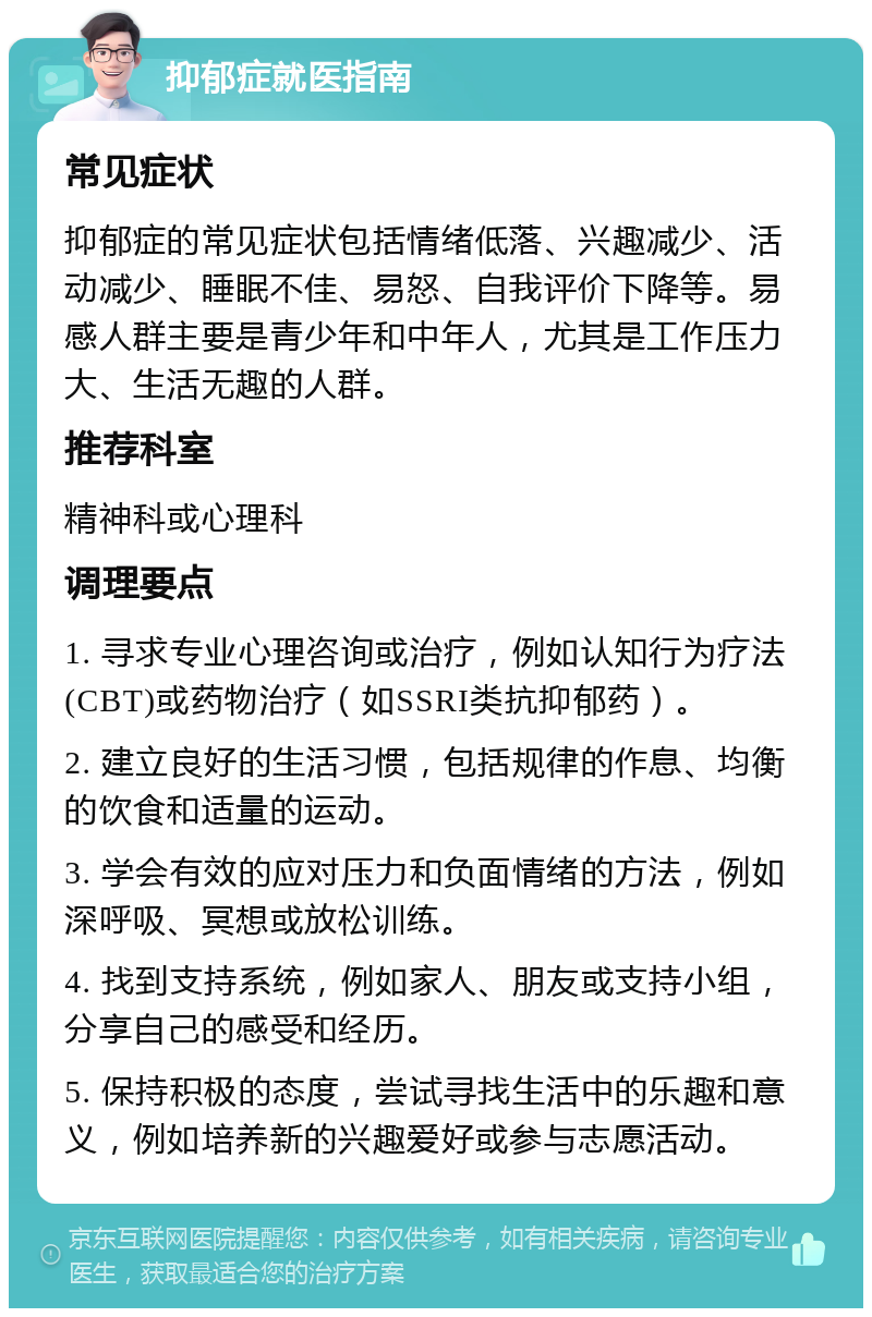 抑郁症就医指南 常见症状 抑郁症的常见症状包括情绪低落、兴趣减少、活动减少、睡眠不佳、易怒、自我评价下降等。易感人群主要是青少年和中年人，尤其是工作压力大、生活无趣的人群。 推荐科室 精神科或心理科 调理要点 1. 寻求专业心理咨询或治疗，例如认知行为疗法(CBT)或药物治疗（如SSRI类抗抑郁药）。 2. 建立良好的生活习惯，包括规律的作息、均衡的饮食和适量的运动。 3. 学会有效的应对压力和负面情绪的方法，例如深呼吸、冥想或放松训练。 4. 找到支持系统，例如家人、朋友或支持小组，分享自己的感受和经历。 5. 保持积极的态度，尝试寻找生活中的乐趣和意义，例如培养新的兴趣爱好或参与志愿活动。