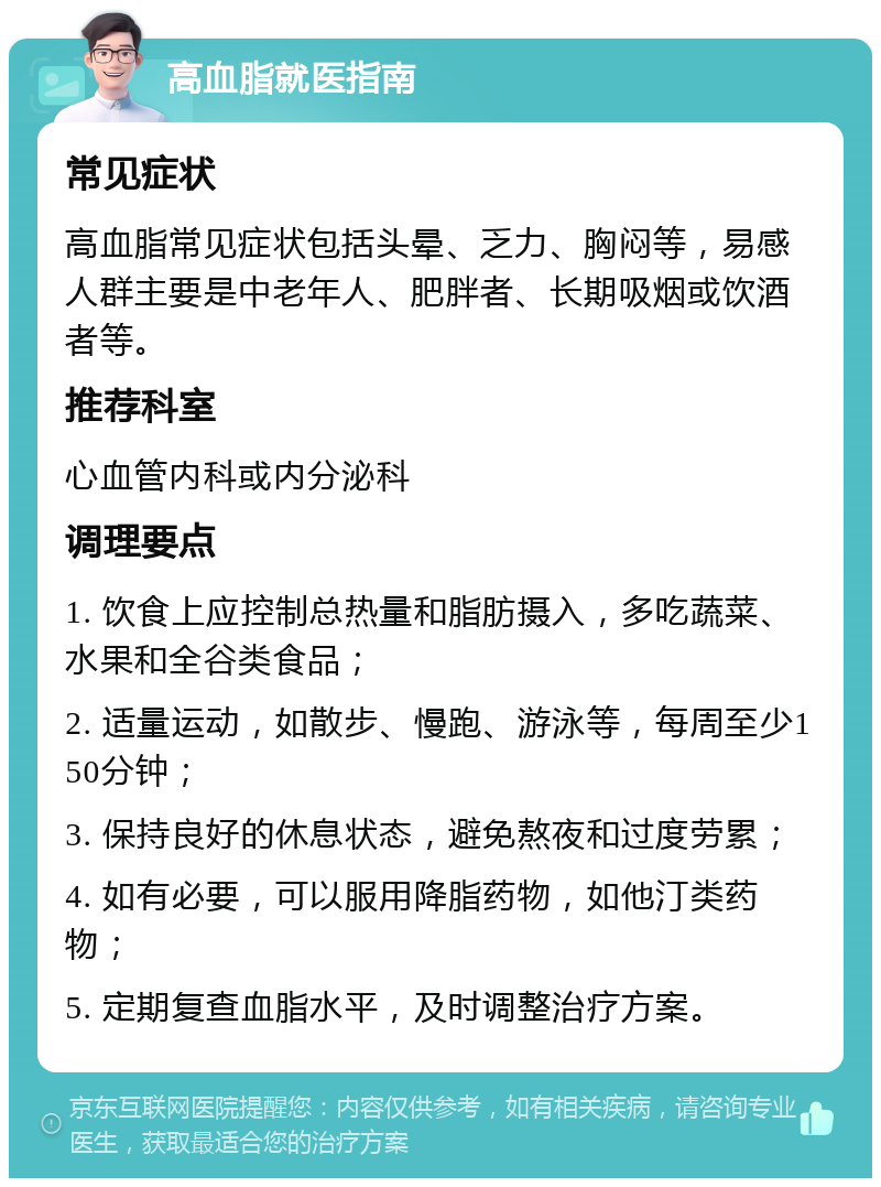 高血脂就医指南 常见症状 高血脂常见症状包括头晕、乏力、胸闷等，易感人群主要是中老年人、肥胖者、长期吸烟或饮酒者等。 推荐科室 心血管内科或内分泌科 调理要点 1. 饮食上应控制总热量和脂肪摄入，多吃蔬菜、水果和全谷类食品； 2. 适量运动，如散步、慢跑、游泳等，每周至少150分钟； 3. 保持良好的休息状态，避免熬夜和过度劳累； 4. 如有必要，可以服用降脂药物，如他汀类药物； 5. 定期复查血脂水平，及时调整治疗方案。