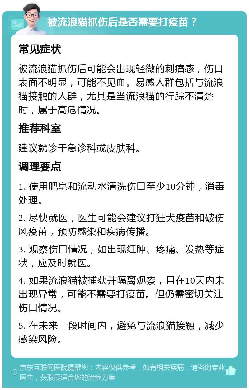 被流浪猫抓伤后是否需要打疫苗？ 常见症状 被流浪猫抓伤后可能会出现轻微的刺痛感，伤口表面不明显，可能不见血。易感人群包括与流浪猫接触的人群，尤其是当流浪猫的行踪不清楚时，属于高危情况。 推荐科室 建议就诊于急诊科或皮肤科。 调理要点 1. 使用肥皂和流动水清洗伤口至少10分钟，消毒处理。 2. 尽快就医，医生可能会建议打狂犬疫苗和破伤风疫苗，预防感染和疾病传播。 3. 观察伤口情况，如出现红肿、疼痛、发热等症状，应及时就医。 4. 如果流浪猫被捕获并隔离观察，且在10天内未出现异常，可能不需要打疫苗。但仍需密切关注伤口情况。 5. 在未来一段时间内，避免与流浪猫接触，减少感染风险。