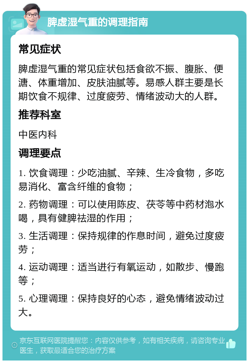 脾虚湿气重的调理指南 常见症状 脾虚湿气重的常见症状包括食欲不振、腹胀、便溏、体重增加、皮肤油腻等。易感人群主要是长期饮食不规律、过度疲劳、情绪波动大的人群。 推荐科室 中医内科 调理要点 1. 饮食调理：少吃油腻、辛辣、生冷食物，多吃易消化、富含纤维的食物； 2. 药物调理：可以使用陈皮、茯苓等中药材泡水喝，具有健脾祛湿的作用； 3. 生活调理：保持规律的作息时间，避免过度疲劳； 4. 运动调理：适当进行有氧运动，如散步、慢跑等； 5. 心理调理：保持良好的心态，避免情绪波动过大。