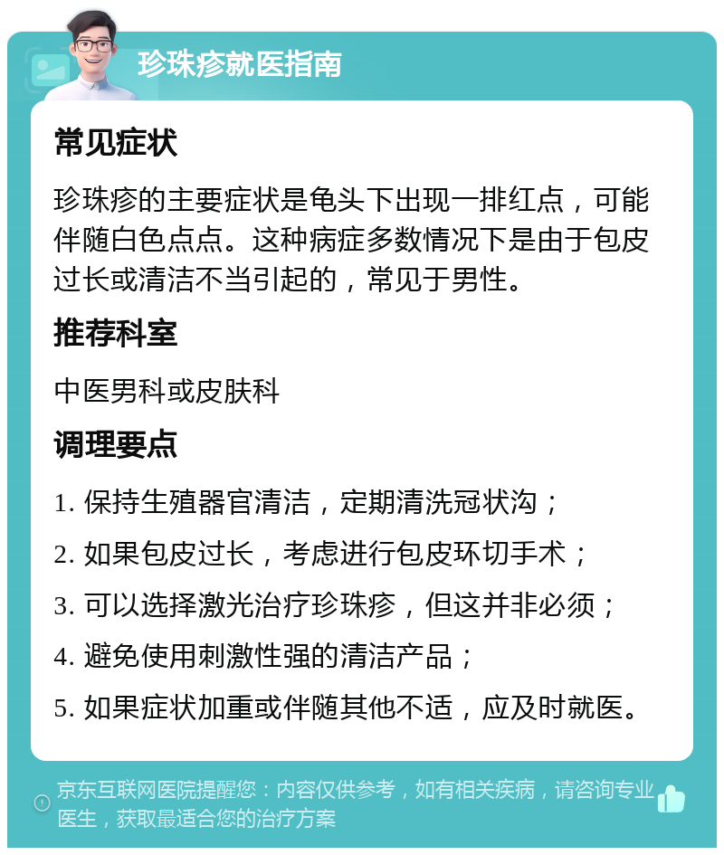 珍珠疹就医指南 常见症状 珍珠疹的主要症状是龟头下出现一排红点，可能伴随白色点点。这种病症多数情况下是由于包皮过长或清洁不当引起的，常见于男性。 推荐科室 中医男科或皮肤科 调理要点 1. 保持生殖器官清洁，定期清洗冠状沟； 2. 如果包皮过长，考虑进行包皮环切手术； 3. 可以选择激光治疗珍珠疹，但这并非必须； 4. 避免使用刺激性强的清洁产品； 5. 如果症状加重或伴随其他不适，应及时就医。