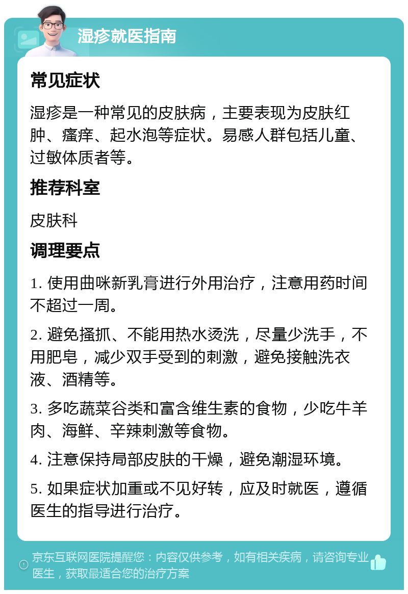 湿疹就医指南 常见症状 湿疹是一种常见的皮肤病，主要表现为皮肤红肿、瘙痒、起水泡等症状。易感人群包括儿童、过敏体质者等。 推荐科室 皮肤科 调理要点 1. 使用曲咪新乳膏进行外用治疗，注意用药时间不超过一周。 2. 避免搔抓、不能用热水烫洗，尽量少洗手，不用肥皂，减少双手受到的刺激，避免接触洗衣液、酒精等。 3. 多吃蔬菜谷类和富含维生素的食物，少吃牛羊肉、海鲜、辛辣刺激等食物。 4. 注意保持局部皮肤的干燥，避免潮湿环境。 5. 如果症状加重或不见好转，应及时就医，遵循医生的指导进行治疗。