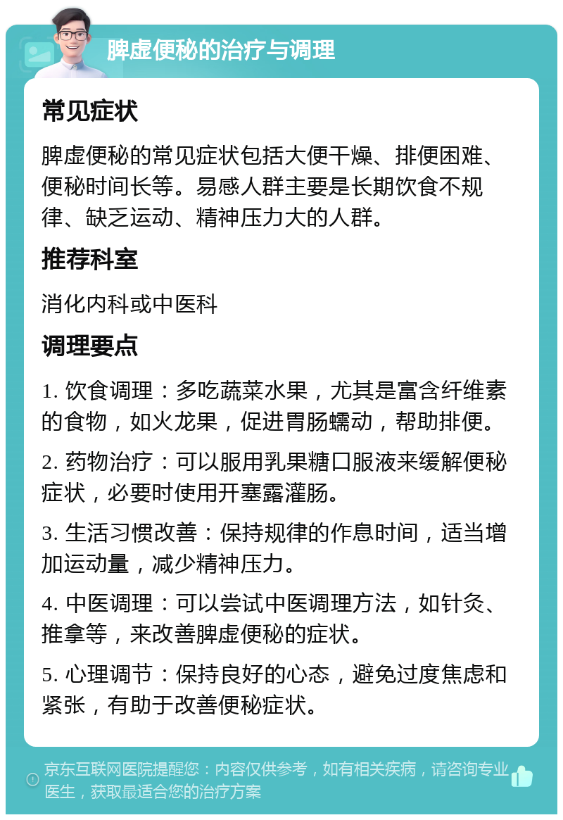 脾虚便秘的治疗与调理 常见症状 脾虚便秘的常见症状包括大便干燥、排便困难、便秘时间长等。易感人群主要是长期饮食不规律、缺乏运动、精神压力大的人群。 推荐科室 消化内科或中医科 调理要点 1. 饮食调理：多吃蔬菜水果，尤其是富含纤维素的食物，如火龙果，促进胃肠蠕动，帮助排便。 2. 药物治疗：可以服用乳果糖口服液来缓解便秘症状，必要时使用开塞露灌肠。 3. 生活习惯改善：保持规律的作息时间，适当增加运动量，减少精神压力。 4. 中医调理：可以尝试中医调理方法，如针灸、推拿等，来改善脾虚便秘的症状。 5. 心理调节：保持良好的心态，避免过度焦虑和紧张，有助于改善便秘症状。