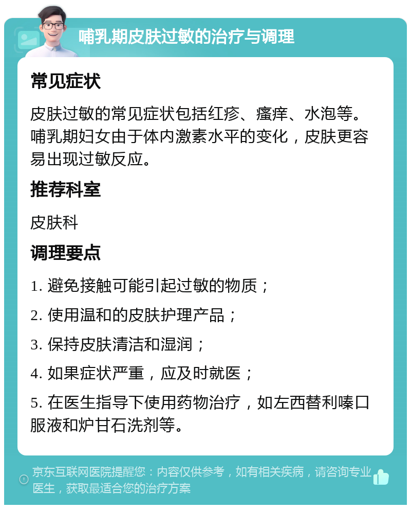 哺乳期皮肤过敏的治疗与调理 常见症状 皮肤过敏的常见症状包括红疹、瘙痒、水泡等。哺乳期妇女由于体内激素水平的变化，皮肤更容易出现过敏反应。 推荐科室 皮肤科 调理要点 1. 避免接触可能引起过敏的物质； 2. 使用温和的皮肤护理产品； 3. 保持皮肤清洁和湿润； 4. 如果症状严重，应及时就医； 5. 在医生指导下使用药物治疗，如左西替利嗪口服液和炉甘石洗剂等。