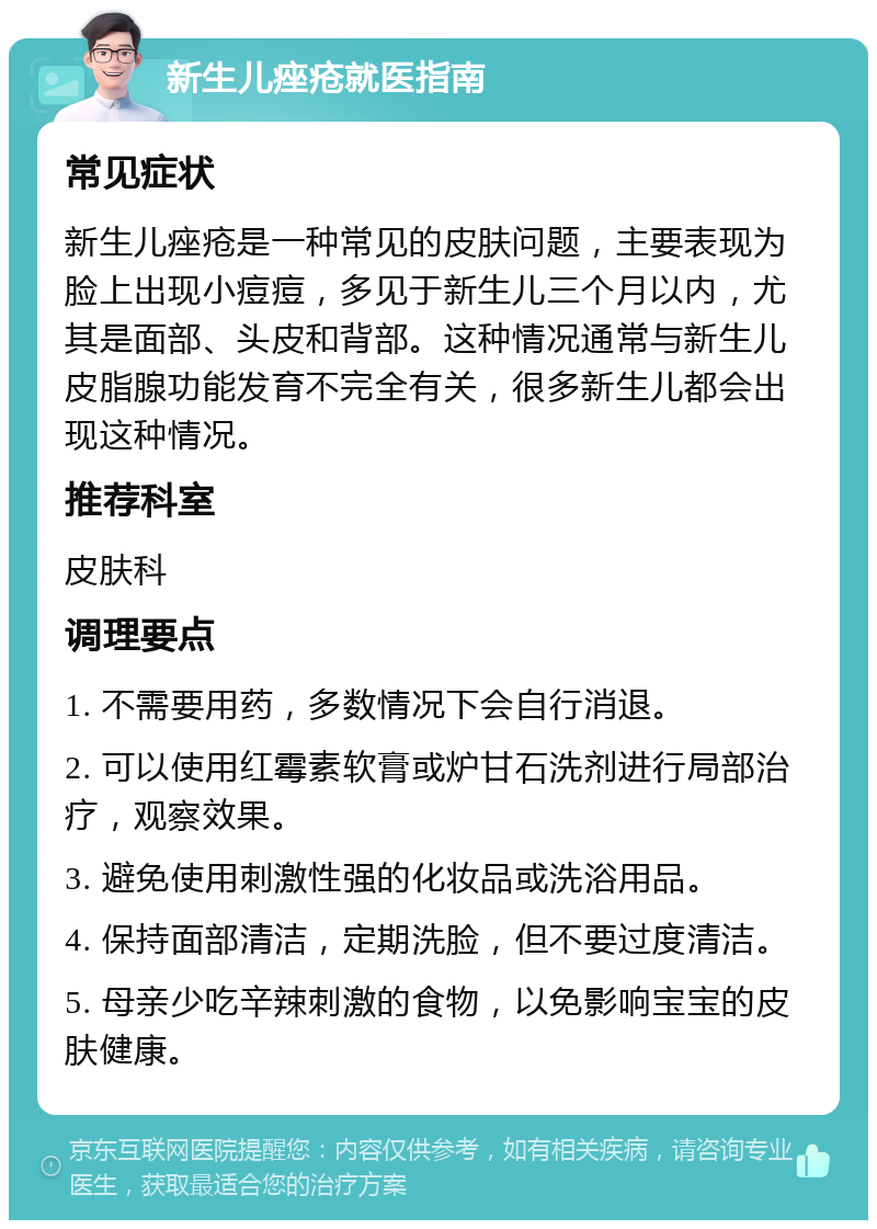 新生儿痤疮就医指南 常见症状 新生儿痤疮是一种常见的皮肤问题，主要表现为脸上出现小痘痘，多见于新生儿三个月以内，尤其是面部、头皮和背部。这种情况通常与新生儿皮脂腺功能发育不完全有关，很多新生儿都会出现这种情况。 推荐科室 皮肤科 调理要点 1. 不需要用药，多数情况下会自行消退。 2. 可以使用红霉素软膏或炉甘石洗剂进行局部治疗，观察效果。 3. 避免使用刺激性强的化妆品或洗浴用品。 4. 保持面部清洁，定期洗脸，但不要过度清洁。 5. 母亲少吃辛辣刺激的食物，以免影响宝宝的皮肤健康。