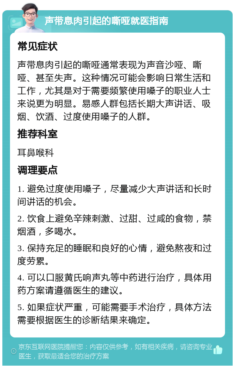 声带息肉引起的嘶哑就医指南 常见症状 声带息肉引起的嘶哑通常表现为声音沙哑、嘶哑、甚至失声。这种情况可能会影响日常生活和工作，尤其是对于需要频繁使用嗓子的职业人士来说更为明显。易感人群包括长期大声讲话、吸烟、饮酒、过度使用嗓子的人群。 推荐科室 耳鼻喉科 调理要点 1. 避免过度使用嗓子，尽量减少大声讲话和长时间讲话的机会。 2. 饮食上避免辛辣刺激、过甜、过咸的食物，禁烟酒，多喝水。 3. 保持充足的睡眠和良好的心情，避免熬夜和过度劳累。 4. 可以口服黄氏响声丸等中药进行治疗，具体用药方案请遵循医生的建议。 5. 如果症状严重，可能需要手术治疗，具体方法需要根据医生的诊断结果来确定。