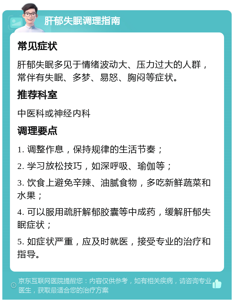 肝郁失眠调理指南 常见症状 肝郁失眠多见于情绪波动大、压力过大的人群，常伴有失眠、多梦、易怒、胸闷等症状。 推荐科室 中医科或神经内科 调理要点 1. 调整作息，保持规律的生活节奏； 2. 学习放松技巧，如深呼吸、瑜伽等； 3. 饮食上避免辛辣、油腻食物，多吃新鲜蔬菜和水果； 4. 可以服用疏肝解郁胶囊等中成药，缓解肝郁失眠症状； 5. 如症状严重，应及时就医，接受专业的治疗和指导。