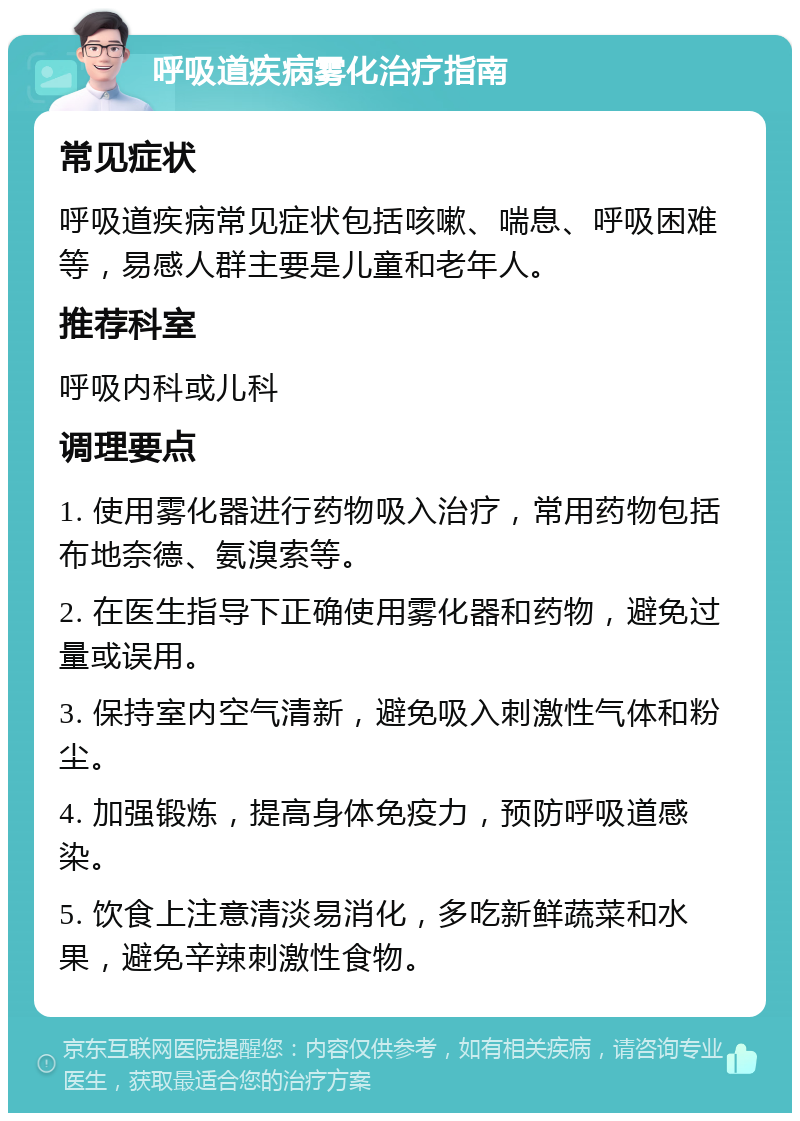 呼吸道疾病雾化治疗指南 常见症状 呼吸道疾病常见症状包括咳嗽、喘息、呼吸困难等，易感人群主要是儿童和老年人。 推荐科室 呼吸内科或儿科 调理要点 1. 使用雾化器进行药物吸入治疗，常用药物包括布地奈德、氨溴索等。 2. 在医生指导下正确使用雾化器和药物，避免过量或误用。 3. 保持室内空气清新，避免吸入刺激性气体和粉尘。 4. 加强锻炼，提高身体免疫力，预防呼吸道感染。 5. 饮食上注意清淡易消化，多吃新鲜蔬菜和水果，避免辛辣刺激性食物。