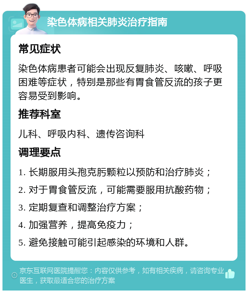 染色体病相关肺炎治疗指南 常见症状 染色体病患者可能会出现反复肺炎、咳嗽、呼吸困难等症状，特别是那些有胃食管反流的孩子更容易受到影响。 推荐科室 儿科、呼吸内科、遗传咨询科 调理要点 1. 长期服用头孢克肟颗粒以预防和治疗肺炎； 2. 对于胃食管反流，可能需要服用抗酸药物； 3. 定期复查和调整治疗方案； 4. 加强营养，提高免疫力； 5. 避免接触可能引起感染的环境和人群。