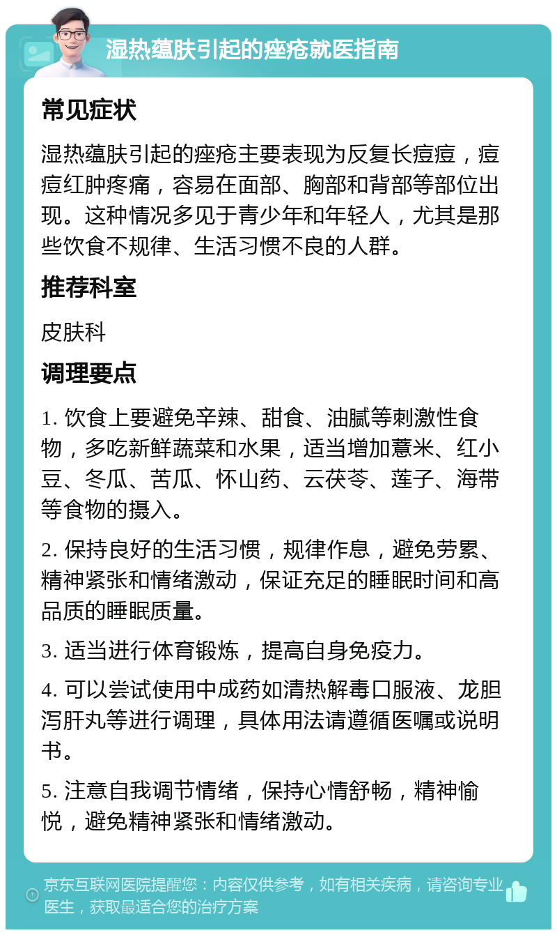 湿热蕴肤引起的痤疮就医指南 常见症状 湿热蕴肤引起的痤疮主要表现为反复长痘痘，痘痘红肿疼痛，容易在面部、胸部和背部等部位出现。这种情况多见于青少年和年轻人，尤其是那些饮食不规律、生活习惯不良的人群。 推荐科室 皮肤科 调理要点 1. 饮食上要避免辛辣、甜食、油腻等刺激性食物，多吃新鲜蔬菜和水果，适当增加薏米、红小豆、冬瓜、苦瓜、怀山药、云茯苓、莲子、海带等食物的摄入。 2. 保持良好的生活习惯，规律作息，避免劳累、精神紧张和情绪激动，保证充足的睡眠时间和高品质的睡眠质量。 3. 适当进行体育锻炼，提高自身免疫力。 4. 可以尝试使用中成药如清热解毒口服液、龙胆泻肝丸等进行调理，具体用法请遵循医嘱或说明书。 5. 注意自我调节情绪，保持心情舒畅，精神愉悦，避免精神紧张和情绪激动。