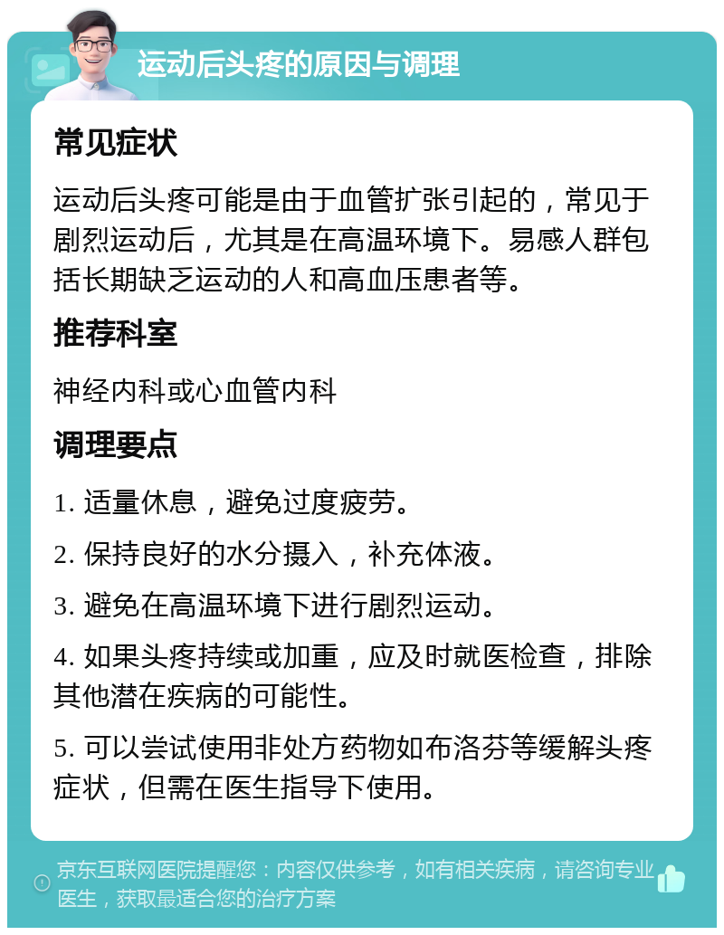 运动后头疼的原因与调理 常见症状 运动后头疼可能是由于血管扩张引起的，常见于剧烈运动后，尤其是在高温环境下。易感人群包括长期缺乏运动的人和高血压患者等。 推荐科室 神经内科或心血管内科 调理要点 1. 适量休息，避免过度疲劳。 2. 保持良好的水分摄入，补充体液。 3. 避免在高温环境下进行剧烈运动。 4. 如果头疼持续或加重，应及时就医检查，排除其他潜在疾病的可能性。 5. 可以尝试使用非处方药物如布洛芬等缓解头疼症状，但需在医生指导下使用。