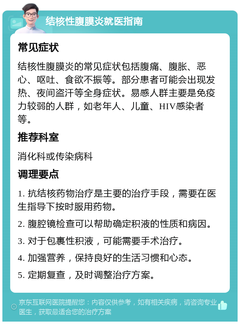 结核性腹膜炎就医指南 常见症状 结核性腹膜炎的常见症状包括腹痛、腹胀、恶心、呕吐、食欲不振等。部分患者可能会出现发热、夜间盗汗等全身症状。易感人群主要是免疫力较弱的人群，如老年人、儿童、HIV感染者等。 推荐科室 消化科或传染病科 调理要点 1. 抗结核药物治疗是主要的治疗手段，需要在医生指导下按时服用药物。 2. 腹腔镜检查可以帮助确定积液的性质和病因。 3. 对于包裹性积液，可能需要手术治疗。 4. 加强营养，保持良好的生活习惯和心态。 5. 定期复查，及时调整治疗方案。