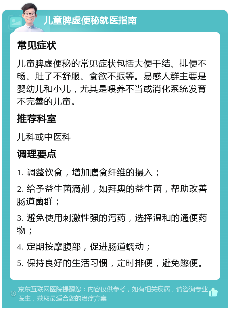 儿童脾虚便秘就医指南 常见症状 儿童脾虚便秘的常见症状包括大便干结、排便不畅、肚子不舒服、食欲不振等。易感人群主要是婴幼儿和小儿，尤其是喂养不当或消化系统发育不完善的儿童。 推荐科室 儿科或中医科 调理要点 1. 调整饮食，增加膳食纤维的摄入； 2. 给予益生菌滴剂，如拜奥的益生菌，帮助改善肠道菌群； 3. 避免使用刺激性强的泻药，选择温和的通便药物； 4. 定期按摩腹部，促进肠道蠕动； 5. 保持良好的生活习惯，定时排便，避免憋便。