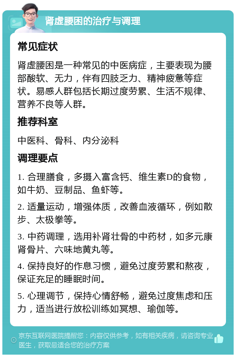 肾虚腰困的治疗与调理 常见症状 肾虚腰困是一种常见的中医病症，主要表现为腰部酸软、无力，伴有四肢乏力、精神疲惫等症状。易感人群包括长期过度劳累、生活不规律、营养不良等人群。 推荐科室 中医科、骨科、内分泌科 调理要点 1. 合理膳食，多摄入富含钙、维生素D的食物，如牛奶、豆制品、鱼虾等。 2. 适量运动，增强体质，改善血液循环，例如散步、太极拳等。 3. 中药调理，选用补肾壮骨的中药材，如多元康肾骨片、六味地黄丸等。 4. 保持良好的作息习惯，避免过度劳累和熬夜，保证充足的睡眠时间。 5. 心理调节，保持心情舒畅，避免过度焦虑和压力，适当进行放松训练如冥想、瑜伽等。